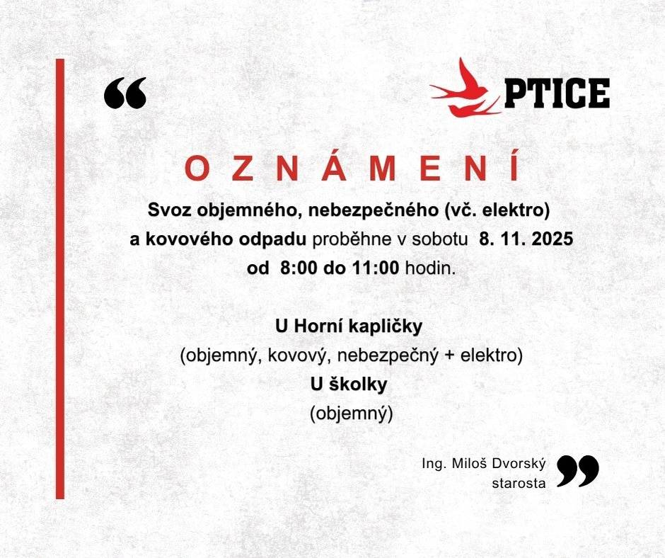 SVOZ OBJEMNÉHO, NEBEZPEČNÉHO (vč. elektrozařízení) A KOVOVÉHO ODPADU 2025 Partner: Rumpold-P s.r.o. 🗓️ Termín a čas • Sobota 8. 11. 2025, 8:00–11:00 📍 Místa a co kam patří „U HORNÍ KAPLIČKY“ – přistaveny kontejnery pro: • 🧱 objemný odpad • 🔧 kovový odpad • ☣️ nebezpečný odpad vč. elektrozařízení s ukončenou životností „U ŠKOLKY“ – přistaven kontejner pro: • 🧱 objemný odpad ⚠️ Azbest Materiál obsahující azbest musí být pevně utěsněn a neporušen. Použijte silné plastové pytle nebo strečovou fólii. Pokud nebude způsob přepravy dle Směrnice o ochraně zaměstnanců před azbestem dodržen, materiál nebude převzat. 🛞 UPOZORNĚNÍ: Jak likvidovat ojeté pneumatiky  Odevzdejte je přes zpětný odběr: • Sběrná místa ELTMA: www.eltma.cz • Informace MŽP – zpětný odběr výrobků a obalů: https://mzp.gov.cz/cz/agenda/odpadove-hospodarstvi-a-cirkularni-ekonomika/zpetny-odber-vyrobku-a-obalu • Pneumatiky – zpětný odběr (MŽP): https://mzp.gov.cz/cz/agenda/odpadove-hospodarstvi-a-cirkularni-ekonomika/zpetny-odber-vyrobku-a-obalu/pneumatiky ♻️ Prosíme: • Přivážejte odpad jen ve výše uvedených časech. • Neodkládejte odpad mimo kontejnery a mimo vyhrazená místa. • Elektrozařízení odevzdávejte kompletní. Děkujeme, že třídíte a držíte pořádek v obci.