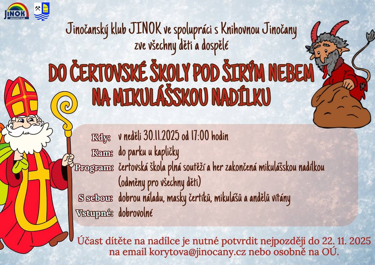 Jinočanský klub JINOK ve spolupráci s Knihovnou Jinočany zve všechny děti a dospělé do ČERTOVSKÉ ŠKOLY POD ŠIRÝM NEBEM NA MIKULÁŠSKOU NADÍLKU Kdy: v neděli 30.11.2025 od 17:00 hodin Kam: do parku u kapličky Program: čertovská škola plná soutěží a her zakončená mikulášskou nadílkou (odměny pro všechny děti) S sebou: dobrou náladu, masky čertíků, mikulášů a andělů vítány Vstupné: dobrovolné Účast dítěte na nadílce je nutné potvrdit nejpozději do 22.11.2025 na email: korytova@jinocany.cz nebo osobně na OÚ.