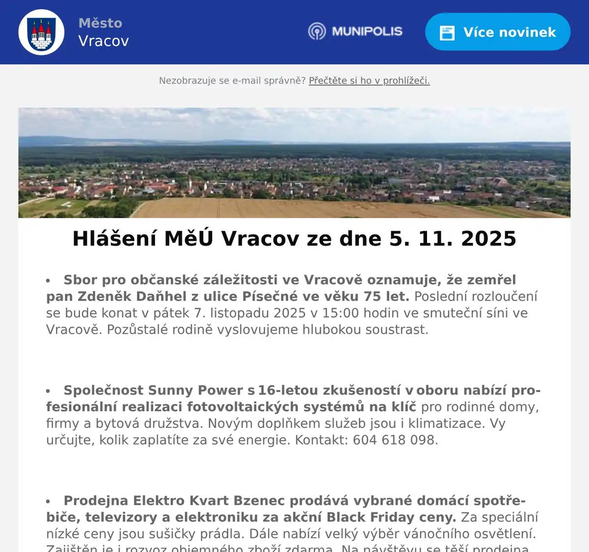 Sbor pro občanské záležitosti ve Vracově oznamuje, že zemřel pan Zdeněk Daňhel z ulice Písečné ve věku 75 let. Poslední rozloučení se bude konat v pátek 7. listopadu 2025 v 15:00 hodin ve smuteční síni ve Vracově. Pozůstalé rodině vyslovujeme hlubokou soustrast.  Společnost Sunny Power s 16-letou zkušeností v oboru nabízí profesionální realizaci fotovoltaických systémů na klíč pro rodinné domy, firmy a bytová družstva. Novým doplňkem služeb jsou i klimatizace. Vy určujte, kolik zaplatíte za své energie. Kontakt: 604 618 098.  Prodejna Elektro Kvart Bzenec prodává vybrané domácí spotřebiče, televizory a elektroniku za akční Black Friday ceny. Za speciální nízké ceny jsou sušičky prádla. Dále nabízí velký výběr vánočního osvětlení. Zajištěn je i rozvoz objemného zboží zdarma. Na návštěvu se těší prodejna Elektro Kvart Bzenec, nám. Svobody 312. Tel: 518 384 510.  Sdružení kominíků a topenářů bude provádět ve Vracově v úterý 11. 11. 2025 požadované kontroly a čištění komínů dle zákona č. 34/2016 Sb. za následující ceny: čištění komínů 450 Kč, čištění plynových kotlů 450 Kč a revize kotlů na tuhá paliva 1.300 Kč. Dále nabízí levné vložkování a frézování komínů a výchozí kolaudační revize. Zájemci se mohou objednat na tel. 608 748 989.  Občanská poradna KROK oznamuje, že z kapacitních důvodů nemůže ve čtvrtek 6. 11. 2025 zajistit občanskou poradnu na Městském úřadě Vracov. Nový termín poradny je ve čtvrtek 13. 11. 2025.  Samospráva Klubu seniorů města Vracova pořádá v úterý 25. 11. 2025 zájezd na koupání do termálních lázní Mošoň v Maďarsku. Odjezd autobusu je v 6:45 od nádraží a v 7:00 hod. od pekárny ve Vracově. Cena zájezdu je 330Kč pro členy senior klubu a 430Kč pro ostatní účastníky. Zájemci nahlaste se a zaplaťte co nejdříve u pana Františka Marčíka, nám. Míru 193.  Nadace Chamartín spolu s Českým svazem letectví zvou příznivce modelů a historie a také širokou veřejnost k návštěvě soutěžní výstavy modelů s názvem Zlatý chroust, která se koná v hudebním sále Nadace v Luční ulici v sobotu 8. listopadu od 9:00 do 17:00 hodin a v neděli 9. listopadu od 9:00 do 12:00 hodin, kdy budou vyhlášeny oficiální výsledky všech vystavených kategorií. Výstava s celorepublikovou působností patří k nejvýznamnějším akcím modelářských klubů České republiky. Vstupné je dobrovolné.  Spolek Vracovští vinaři Vás zve na degustaci mladých, svatomartinských, moravských zemských a přívlastkových vín v sobotu 8. 11. 2025 od 17:00 v areálu vinných sklepů Baráky.  Folklorní soubor Lipina, MKK Vracov a přátelé Vás zvou na Svatomartinské žehnání mladých vín v neděli 9. 11. 2025. Krojovaný průvod s Martinem na bílém koni vyjde ve 14 hodin od radnice k faře a dále ke kulturnímu domu, kde proběhne žehnání mladých vín. Vystoupí děti z folklorního souboru Lipinka. V malém sále bude připravena výstava hodových fotografií po desetiletích. K vidění bude i ohňová show. Těšit se můžete na ochutnávku mladých vín, martinskou pečenou husičku, martinské lokše, beleše, oškvarky a besedu u cimbálu ve velkokapacitním stanu před kulturním domem. Na setkání s vámi se těší pořadatelé.