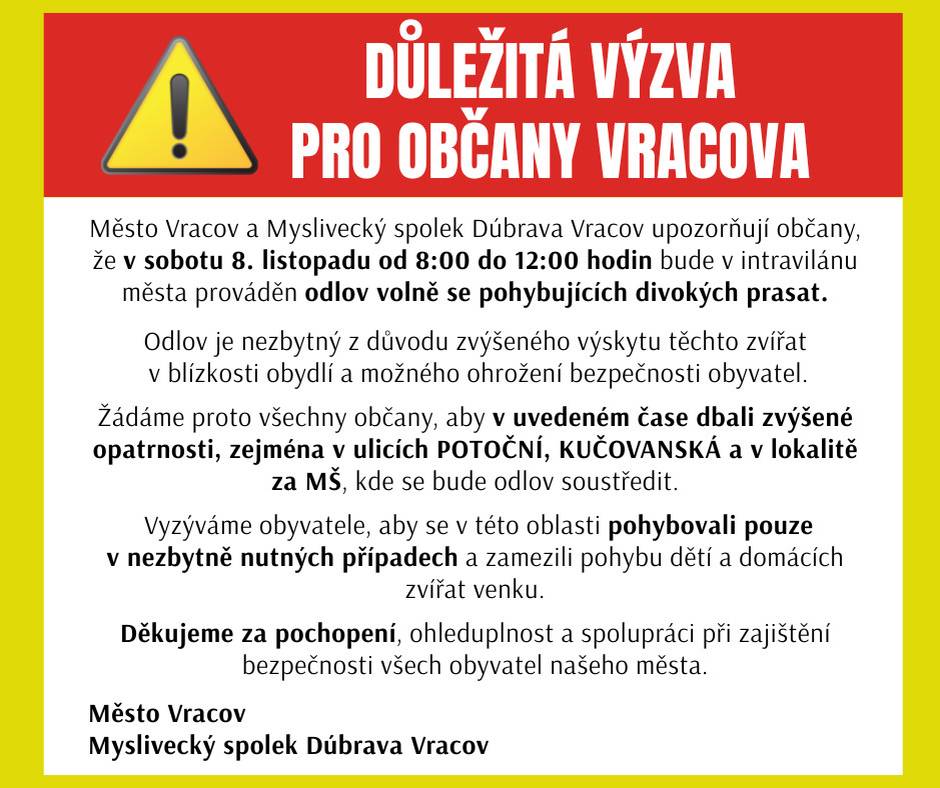 Město Vracov a Myslivecký spolek Dúbrava Vracov upozorňují občany, že v sobotu 8. listopadu od 8:00 do 12:00 hodin bude v intravilánu města prováděn odlov volně se pohybujících divokých prasat.  Odlov je nezbytný z důvodu zvýšeného výskytu těchto zvířat v blízkosti obydlí a možného ohrožení bezpečnosti obyvatel.  Žádáme proto všechny občany, aby v uvedeném čase dbali zvýšené opatrnosti, zejména v ulicích POTOČNÍ a KUČOVANSKÁ a v lokalitě za MŠ, kde se bude odlov soustředit.  Vyzýváme obyvatele, aby se v této oblasti pohybovali pouze v nezbytně nutných případech a zamezili pohybu dětí a domácích zvířat venku.  Děkujeme za pochopení, ohleduplnost a spolupráci při zajištění bezpečnosti všech obyvatel našeho města.  Město Vracov  Myslivecký spolek Dúbrava Vracov