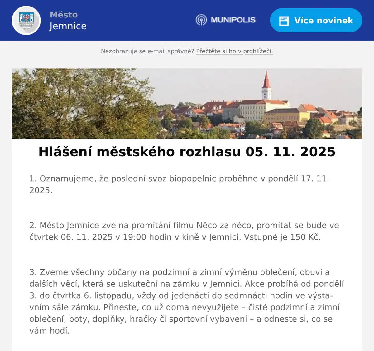 1. Oznamujeme, že poslední svoz biopopelnic proběhne v pondělí 17. 11. 2025.  2. Město Jemnice zve na promítání filmu Něco za něco, promítat se bude ve čtvrtek 06. 11. 2025 v 19:00 hodin v kině v Jemnici. Vstupné je 150 Kč.  3. Zveme všechny občany na podzimní a zimní výměnu oblečení, obuvi a dalších věcí, která se uskuteční na zámku v Jemnici. Akce probíhá od pondělí 3. do čtvrtka 6. listopadu, vždy od jedenácti do sedmnácti hodin ve výstavním sále zámku. Přineste, co už doma nevyužijete – čisté podzimní a zimní oblečení, boty, doplňky, hračky či sportovní vybavení – a odneste si, co se vám hodí.  4. Městská knihovna Jemnice vás zve na promítání českého dokumentárního filmu Nezlomní – jedna mise, čtyři životy. Promítat se bude v pátek 7. 11. 2025 v 19:00 hodin. Vstup je zdarma.  5. Město Jemnice zve na Svatomartinský průvod, který proběhne v úterý 11. 11. 2025. Začátek průvodu je v 16:30 od Potravin FLOP Na Podolí. Trasa průvodu povede po Dolních valech, Horních valech, Malou brankou, kolem ZŠ a radnice až na zámek. Na zámku proběhne krátká scénka o obdarování žebráka a poté ohňová show. Ve dnech 5. a 7. 11. vždy v otvírací době bude v knihovně v Jemnici možné vyrobit si vlastní lucerničku zdarma.  6. Restaurace U Svatého Víta vás zve na Svatomartinské hody, které začínají už tento pátek v 11 hodin. Čeká vás poctivý husí vývar, husí stehno a Svatomartinské rohlíčky. K menu je káva zdarma. V sobotu zahraje živá hudba. Více informací na: https://restaurace.usvatehovita.cz/svatomartinska-husa/