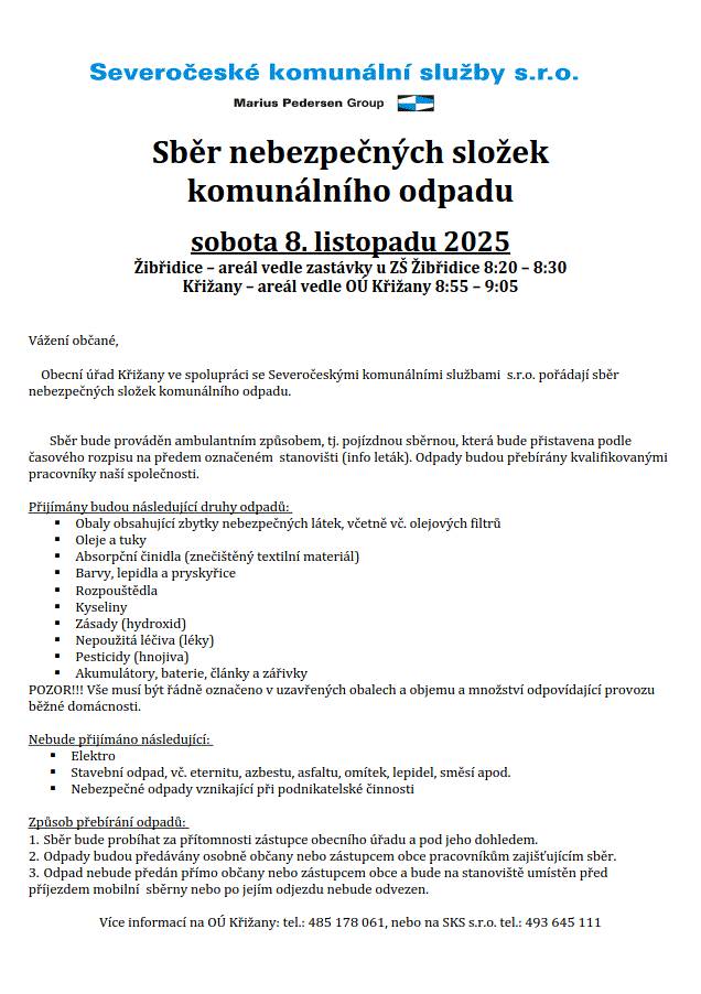 V sobotu 8.11.2025 proběhne sběr objemného odpadu a sběr nebezpečných složek komunál. odpadu. Kontejnery na objemný odpad budou přistaveny od 09 -11 hod. v Křižanech u OÚ a v Žibřidicích vedle zastávky u ZŠ. Přijímáno bude následující: staré koberce a PVC, nábytek (lakované skříně, křesla, židle, stoly – vše rozbité na kusy, skříně na desky), šaty a boty. Sběr nebezpečných složek bude prováděn ambulantním způsobem v Žibřidicích vedle zastávky u ZŠ 8:20 -8:30 a v Křižanech u OÚ 8:55 - 9:05. Přijímány budou následující druhy odpadů:obaly obsahující zbytky nebezpečných látek, včetně vč. olejových filtrů, oleje a tuky, absorpční činidla (znečištěný textilní materiál), barvy, lepidla a pryskyřice, rozpouštědla, kyseliny, zásady (hydroxid), nepoužitá léčiva (léky), pesticidy (hnojiva), akumulátory, baterie, články a zářivky. POZOR!!! Vše musí být řádně označeno v uzavřených obalech a objemu a množství odpovídající provozu běžné domácnosti.