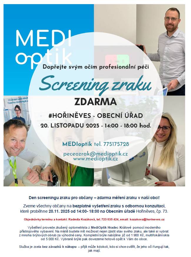 Zveme všechny občany na bezplatné vyšetření zraku s odbornou konzultací, které proběhne 20.11. 2025 od 14:00 - 18:00 na OÚ Hořiněves, čp. 73. Objednávky termínu a kontakt: Radmila Kozáková, tel. 723 035 424, email: kozakova@horineves.cz. Vyšetření provede zkušený optometrista z MediOptik Hradec Králové pomocí moderního přístrojového vybavení. Na místě budete mít možnost nejen zjistit stav svého zraku, ale také si vybrat z mnoha brýlových obrub za výhodné ceny. Kompletní brýle již od 1 900 Kč, multifokální skla od 5 000 Kč. Vybrané brýle pak hotové budou dopraveny opět k nám do obce. Služba je zcela bez závazků k nákupu – přijít může kdokoli, kdo si chce ověřit, že jeho oči fungují tak, jak mají.