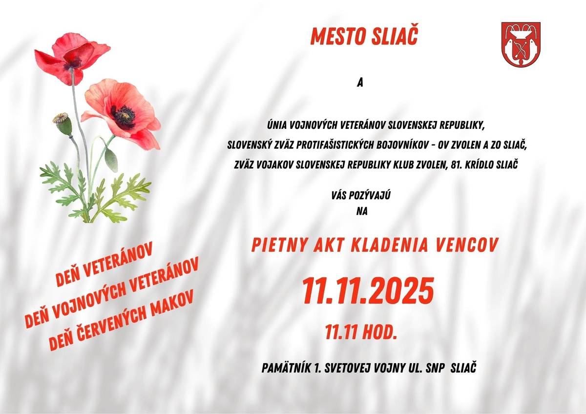 Mesto Sliač si Vás dovoľuje pozvať na pietny akt kladenia vencov pri príležitosti Dňa vojnových veteránov a Dňa červených makov, ktorý sa uskutoční 11. novembra 2025 o 11:11 hod. pri Pamätníku 1. svetovej vojny na ul. SNP. PROGRAM:   rozozvučanie zvonov   položenie vencov   štátna hymna Slovenskej republiky   slávnostný príhovor primátorky mesta Sliač   večierka   Podujatie sa koná v spolupráci s Úniou vojnových veteránov SR, Slovenským zväzom protifašistických bojovníkov – OV Zvolen a ZO Sliač, Zväzom vojakov Slovenskej republiky klubom Zvolen a 81. krídlom Sliač. Spoločne si uctíme pamiatku tých, ktorí nasadili svoje životy za mier a slobodu.