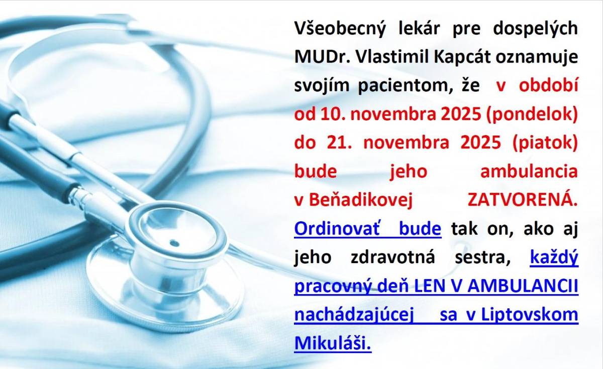 Všeobecný lekár pre dospelých MUDr.Vlastimil Kapcát oznamuje pacientom, že v období od 10.novembra 2025 (pondelok) do 21.novembra 2025 (piatok) bude jeho ambulancia v Beňadikovej ZATVORENÁ. Ordinovať  bude tak on, ako aj zdravotná sestra, každý pracovný deň LEN V AMBULANCII v Liptovskom Mikuláši.