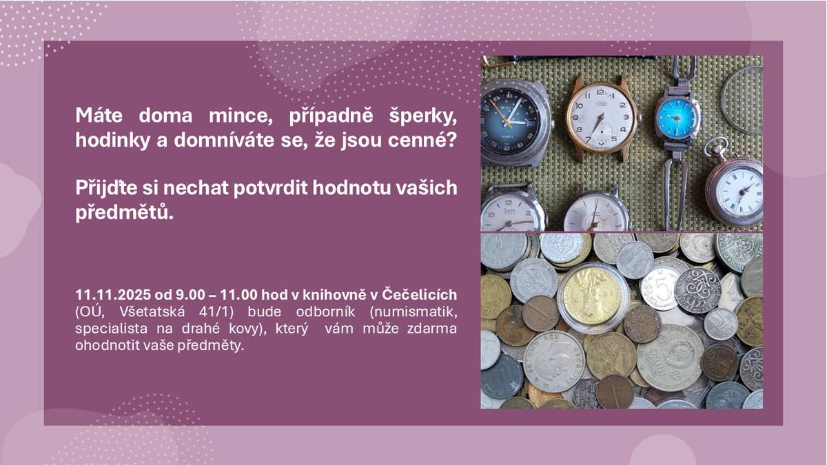 Máte doma mince, případně šperky, hodinky a domníváte se, že jsou cenné? Přijďte si nechat potvrdit hodnotu vašich předmětů. 11.11.2025 od 9.00 – 11.00 hod v knihovně v Čečelicích (OÚ, Všetatská 41/1) bude odborník (numismatik, specialista na drahé kovy), který  vám může zdarma ohodnotit vaše předměty.