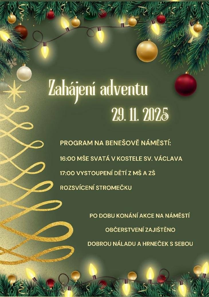 Zveme všechny občany na zahájení adventního času spojené s rozsvěcováním vánočního stromu. Akce začne v sobotu 29.11.2025 v 16 hod mší svatou v kostele sv. Václava. Od 17 hod bude následovat program na spodní části Benešova náměstí, které bude od odpoledních hodin uzavřené. Přijďte se naladit na vánoční atmosféru. Na zub nám něco připraví místní gastrošéfové. Sebou si vezměte kromě dobré nálady i hrneček na teplé nápoje.