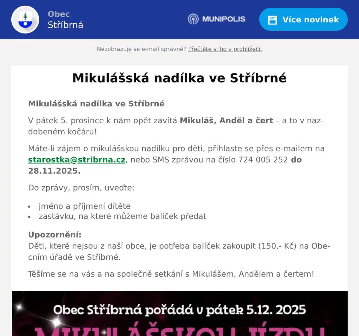 Mikulášská nadílka ve Stříbrné V pátek 5. prosince k nám opět zavítá Mikuláš, Anděl a čert – a to v nazdobeném kočáru! Máte-li zájem o mikulášskou nadílku pro děti, přihlaste se přes e-mailem na starostka@stribrna.cz, nebo SMS zprávou na číslo 724 005 252 do 28.11.2025. Do zprávy, prosím, uveďte: jméno a příjmení dítěte zastávku, na které můžeme balíček předat Upozornění:Děti, které nejsou z naší obce, je potřeba balíček zakoupit (150,- Kč) na Obecním úřadě ve Stříbrné. Těšíme se na vás a na společné setkání s Mikulášem, Andělem a čertem!