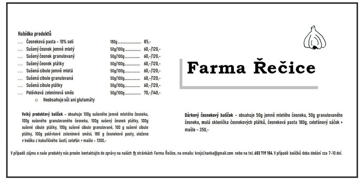 🎁 Lokální Pochoutka: Česnekové Speciality z Farmy Řečice! 🧄   Máme pro vás skvělý tip, jak podpořit místní ekonomiku a obohatit vaši kuchyni! Nedaleko naší obce, v Řečicích, vznikají jedinečné česnekové a cibulové produkty z Farmy Řečice. Jejich výrobky jsou ideální pro každodenní vaření, ale i jako originální vánoční dárek pro vaše blízké.   Co Farma Řečice nabízí?   Pro každodenní vaření: Sušený česnek (mletý, granulovaný, plátky), sušená cibule (mletá, granulovaná, plátky), česneková pasta nebo polévková zeleninová směs. (Vše bez soli a glutamátů, kromě česnekové pasty s 10% soli).   Jako dárek:   Dárkový česnekový balíček (jemně mletý a granulovaný česnek, plátky, pasta, celofánový sáček + máslo) za 350,- Kč.   Velký produktový balíček pro pořádné kuchaře (obsahuje 100g balení většiny produktů, pastu, směs) v kukuřičném košíku za 1300,- Kč.       🛒 Jak objednat? Produkty a ceny si můžete prohlédnout na obrázku v této zprávě.   Objednávky a dotazy: Zašlete zprávu na FB stránkách Farmy Řečice, na e-mail: krejcichanka@gmail.com nebo zavolejte na tel. 603 719 104.   Doba dodání: V případě balíčků je dodací doba cca 7-10 dní.   Podpořte naše sousedy a dopřejte si kvalitní lokální produkty!