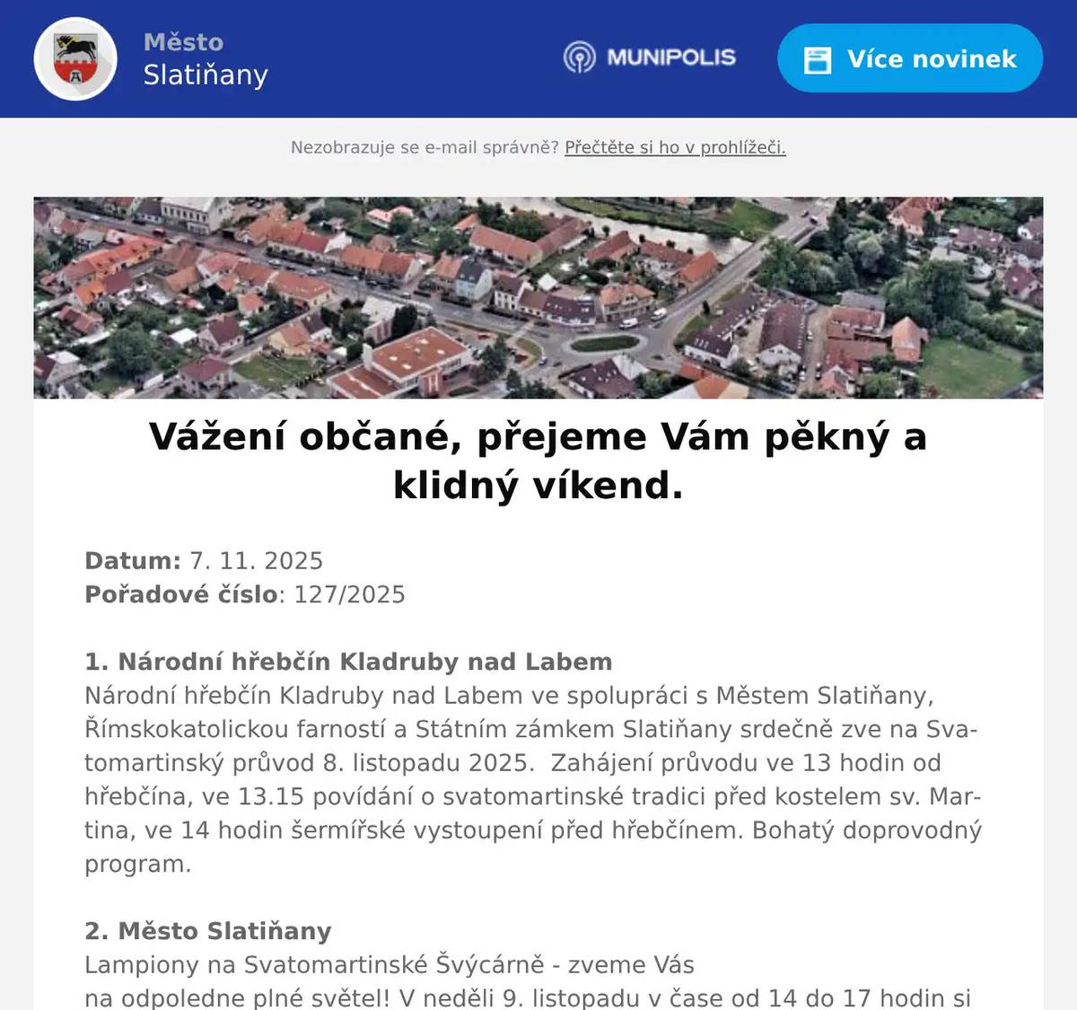 Datum: 7. 11. 2025Pořadové číslo: 127/20251. Národní hřebčín Kladruby nad LabemNárodní hřebčín Kladruby nad Labem ve spolupráci s Městem Slatiňany, Římskokatolickou farností a Státním zámkem Slatiňany srdečně zve na Svatomartinský průvod 8. listopadu 2025.  Zahájení průvodu ve 13 hodin od hřebčína, ve 13.15 povídání o svatomartinské tradici před kostelem sv. Martina, ve 14 hodin šermířské vystoupení před hřebčínem. Bohatý doprovodný program.2. Město SlatiňanyLampiony na Svatomartinské Švýcárně - zveme Vás na odpoledne plné světel! V neděli 9. listopadu v čase od 14 do 17 hodin si společně s Klubem Paprsek vyrobíme vlastní lampión. Za svitu vyrobených lampiónů v 17 hodin společně rozzáříme cestu ze Švýcárny do Slatiňan. Součástí akce je i tvořivá dílnička, fotokoutek se Sv. Martinem. Vstupné 100Kč výroba lampiónu, děti do 3 let zdarma. Občerstvení zajištěno.3. Město SlatiňanyVzpomínková akce ke Dni válečných veteránů se bude konat ve Slatiňanech dne 11. listopadu v 11 hodin před památníkem u zdravotního střediska. Do sbírky pořádané ku příležitosti Dne veteránů můžete přispět v knihovně ve Slatiňanech od 1. do 30. listopadu 2025.4. Město SlatiňanyV ulici Ke Garážím byly zahájeny stavební práce.Žádáme občany, aby dbali zvýšené opatrnosti a pokynů pracovníků firmy.Dočasně dojde k jednodenní uzavírce komunikace — o přesném termínu budete včas informováni.Děkujeme za pochopení.5. Město SlatiňanyV úterý 11.11. je z provozních důvodů uzavřena Švýcárna. Děkujeme za pochopení.