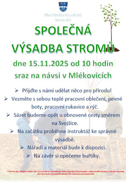 Obec Toušice Vás srdečně zve na akci SPOLEČNÁ VÝSADBA STROMŮ, která se bude konat dne 15.11.2025 od 10 hodin, sraz na návsi v Mlékovicích. Přijďte s námi udělat něco pro přírodu! Vezměte s sebou teplé pracovní oblečení, pevné boty, pracovní rukavice a rýč. Sázet budeme opět u obnovené cesty směrem na Svojšice. Na začátku proběhne instruktáž ke správné výsadbě. Nářadí a materiál bude k dispozici. Na závěr si opečeme buřtíky.   Přijďte, těšíme se na Vás!