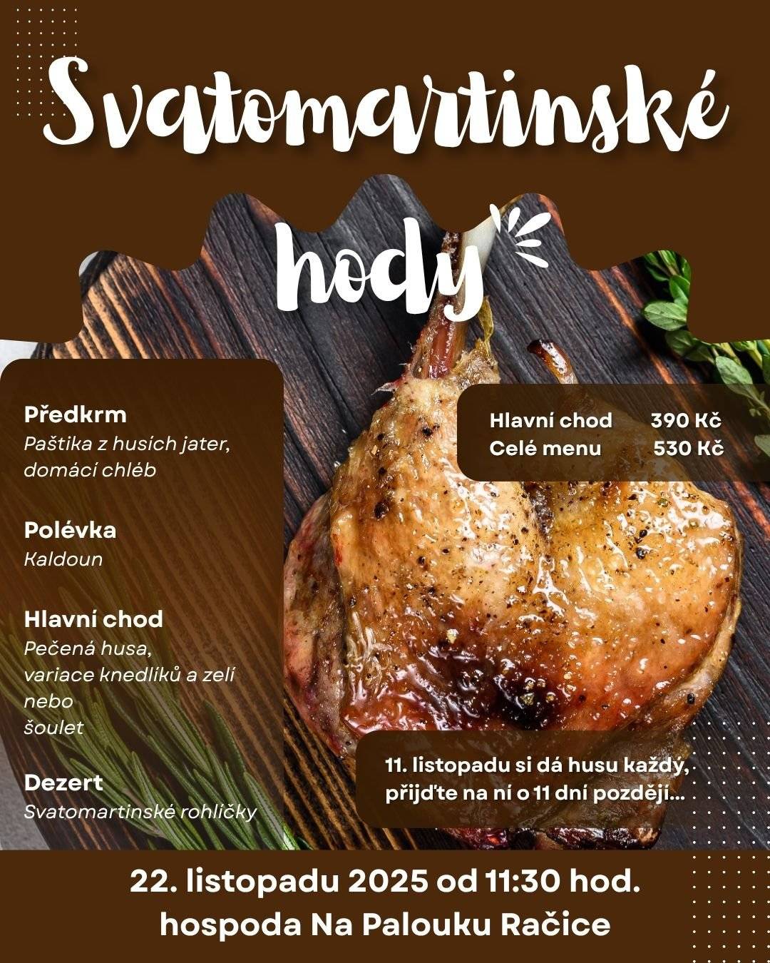 Srdečně Vás zveme na Svatomartinské hody do hospody Na Palouku v Račicích dne 22. listopadu 2025 od 11:30 hodin.  Přijďte si námi užít tradiční hodování, které zahřeje na těle i na duši! Připravili jsme pro Vás kompletní slavnostní hostinu, kde hlavní roli hraje husa. Předkrm:          Domácí paštika z husích jater s brusinkovým chutney a  čerstvým pečivem. Polévka:           Tradiční kaldoun – silná drůbeží polévka se zeleninou, masem a játrovými knedlíčky. Hlavní chod:     Do zlatova upečená Svatomartinská husa s křupavou kůrčičkou, podávaná s variací knedlíků a dvěma druhy zelí. Sladká tečka:   Křehké a voňavé Svatomartinské rohlíčky plněné ořechovou nebo makovou náplní. Mladé Svatomartinské víno K pravé hostině patří první víno nového ročníku. Během večera budete mít možnost ochutnat svěží Svatomartinské víno. Rezervace na tel.: 702 181 247 nebo e-mailem: hospoda@obec-racice.cz Těšíme se na Vás!