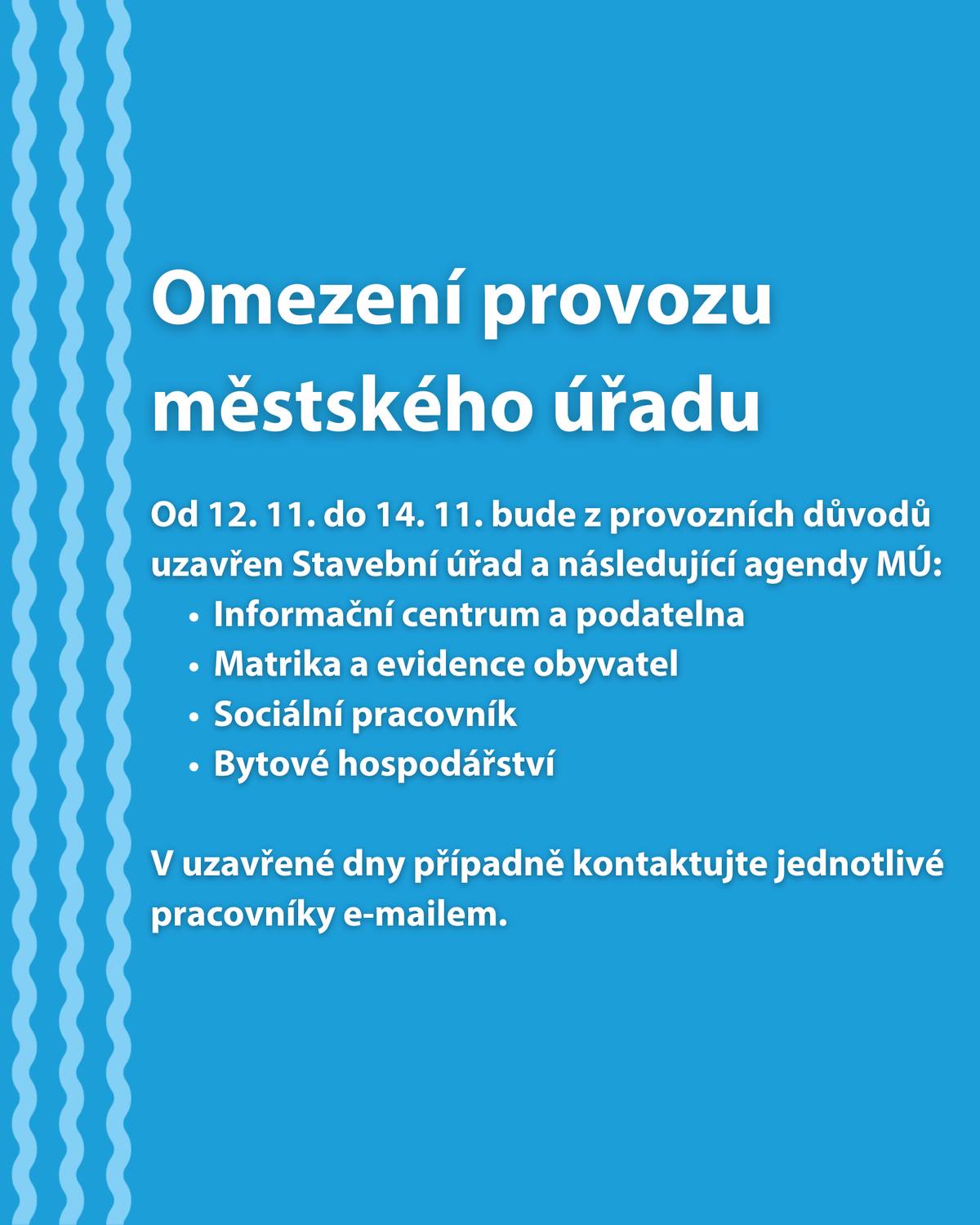 Od 12. do 14. listopadu bude z provozních důvodů uzavřen Stavební úřad a následující agendy městského úřadu:  Informační centrum a podatelna Matrika a evidence obyvatel Sociální pracovník Bytové hospodářství  V uzavřené dny případně kontaktujte jednotlivé pracovníky e-mailem. Děkujeme za pochopení.