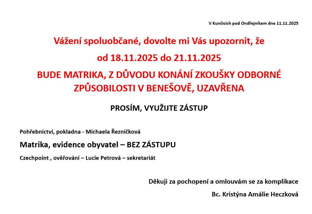 Vážení spoluobčané, dovolte mi Vás upozornit, že od 18.11.2025 do 21.11.2025 BUDE MATRIKA, Z DŮVODU KONÁNÍ ZKOUŠKY ODBORNÉ ZPŮSOBILOSTI V BENEŠOVĚ, UZAVŘENA  PROSÍM, VYUŽIJTE ZÁSTUP  Pohřebnictví, pokladna - Michaela Řezníčková Matrika, evidence obyvatel – BEZ ZÁSTUPU Czechpoint , ověřování – Lucie Petrová – sekretariát Děkuji za pochopení a omlouvám se za komplikace Bc. Kristýna Amálie Heczková Zveřejnila: Kristýna Amálie Heczková