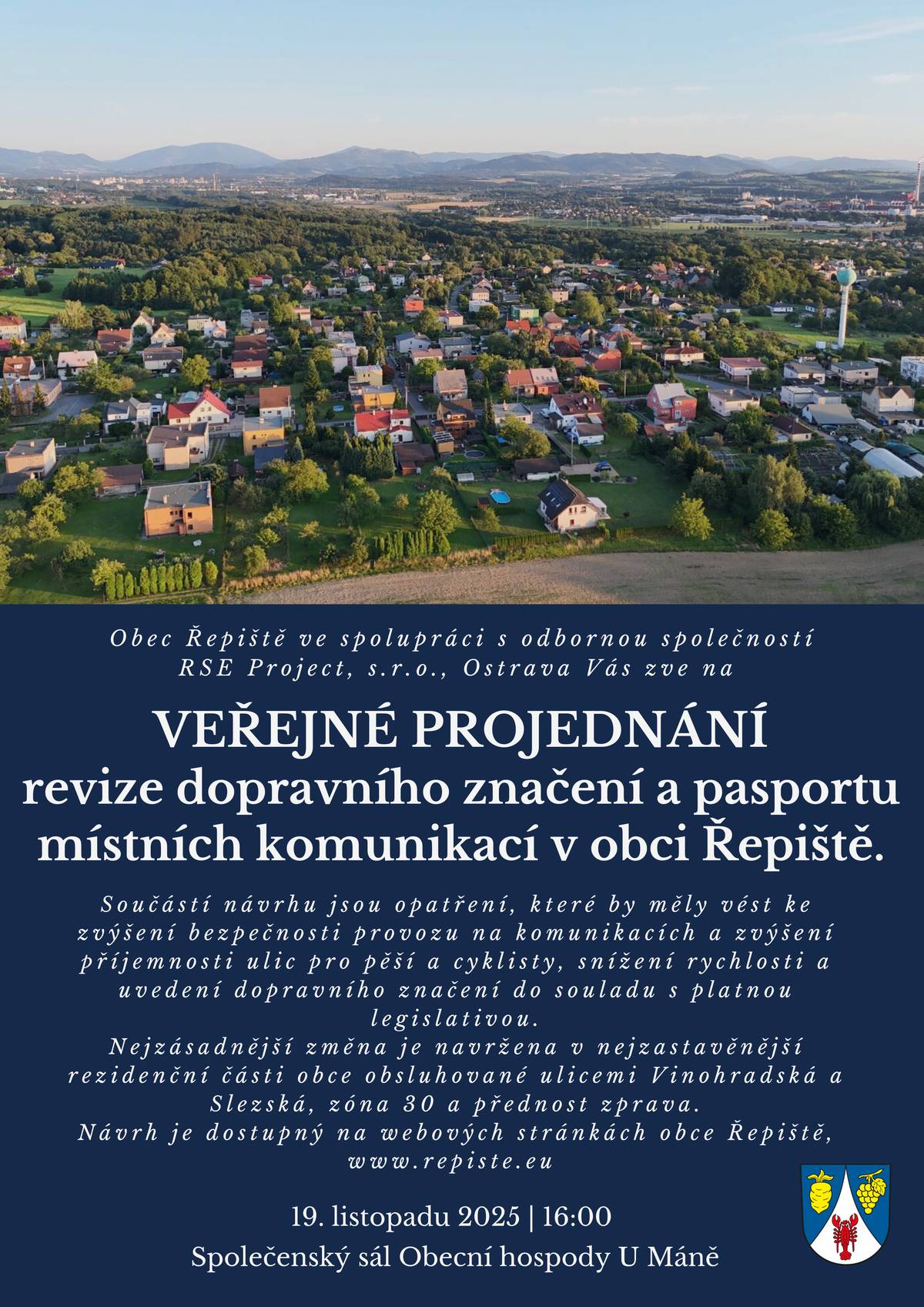 Vážení občané. Obec Řepiště ve spolupráci s odbornou společností RSE Project, s.r.o., Ostrava vás zve na VEŘEJNÉ PROJEDNÁNÍ revize dopravního značení a pasportu místních komunikací v obci Řepiště. Součástí návrhu jsou opatření, které by měly vést ke zvýšení bezpečnosti provozu na komunikacích a zvýšení příjemnosti ulic pro pěší a cyklisty, snížení rychlosti a uvedení dopravního značení do souladu s platnou legislativou. Nejzásadnější změna je navržena v nejzastavěnější rezidenční části obce obsluhované ulicemi Vinohradská a Slezská, zóna 30 a přednost zprava. Návrh je dostupný na webových stránkách obce Řepiště, www.repiste.eu   19.listopadu 2025, od 16.00 hod. Společenský sál Obecní hospody U Máně