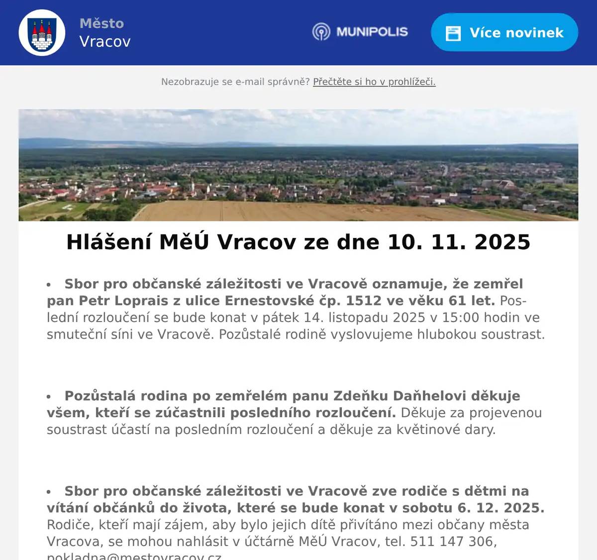 Sbor pro občanské záležitosti ve Vracově oznamuje, že zemřel pan Petr Loprais z ulice Ernestovské čp. 1512 ve věku 61 let. Poslední rozloučení se bude konat v pátek 14. listopadu 2025 v 15:00 hodin ve smuteční síni ve Vracově. Pozůstalé rodině vyslovujeme hlubokou soustrast.  Pozůstalá rodina po zemřelém panu Zdeňku Daňhelovi děkuje všem, kteří se zúčastnili posledního rozloučení. Děkuje za projevenou soustrast účastí na posledním rozloučení a děkuje za květinové dary.  Sbor pro občanské záležitosti ve Vracově zve rodiče s dětmi na vítání občánků do života, které se bude konat v sobotu 6. 12. 2025. Rodiče, kteří mají zájem, aby bylo jejich dítě přivítáno mezi občany města Vracova, se mohou nahlásit v účtárně MěÚ Vracov, tel. 511 147 306, pokladna@mestovracov.cz  Společnost Sunny Power s 16-letou zkušeností v oboru nabízí profesionální realizaci fotovoltaických systémů na klíč pro rodinné domy, firmy a bytová družstva. Novým doplňkem služeb jsou i klimatizace. Vy určujte, kolik zaplatíte za své energie. Kontakt: 604 618 098.  Bezpečnostní služba O.S.E. Security Consulting, s.r.o. přijme na hlavní pracovní poměr pracovníka/pracovnici ostrahy objektu ve městě Strážnice. Nástup možný ihned. Práce je vhodná i pro osoby pobírající invalidní důchod. Více informací na tel.: 518 321 987, 735 703 747.  Kasvo nábytek vyhlašuje prodejní akci Black Friday s velkými slevami na vybrané zboží, která je platná do 14. 12. 2025. Rádi Vás uvítáme v prodejně Kasvo ve Bzenci naproti pošty nebo v ostatních prodejnách Kasvo.  Mirja, s.r.o. pořádá prodej skladových zásob v pondělí 17. listopadu od 8:30 do 11:30 hod. v sídle firmy v Želeticích. K dostání budou košile flanelové, společenské a maskáčové, také košile se slevou i za 50 Kč. Dále pyžamové kabátky, bavlněná pyžama a trenýrky.  Rodinná firma Zelenka s.r.o. bude v úterý 11. 11. 2025 od 9:00 do 13:45 hod. na parkovišti naproti radnice prodávat chlazené krůtí maso a uzeniny z krůtího masa.  Občanská poradna KROK nabízí bezplatné, nezávislé, nestranné a diskrétní odborné poradenství v široké problematice. Pomáhá v těchto oblastech: rodina a mezilidské vztahy, komunikace s úřady, pracovně-právní vztahy, ochrana spotřebitele, hmotné zabezpečení, dluhy, exekuce a bydlení. Pokud chcete poradit, můžete přijít ve čtvrtek 13. listopadu 2025 od 14:30 do 16:30 hod. na Městský úřad ve Vracově do zasedací místnosti.  Samospráva Klubu seniorů města Vracova pořádá v úterý 25. 11. 2025 zájezd na koupání do termálních lázní Mošoň v Maďarsku. Odjezd autobusu je v 6:45 od nádraží a v 7:00 hod. od pekárny ve Vracově. Cena zájezdu je 330Kč pro členy senior klubu a 430Kč pro ostatní účastníky. Zájemci nahlaste se a zaplaťte co nejdříve u pana Františka Marčíka, nám. Míru 193.  Skupina Divoké kočky z Ostravy Vás zve na celovečerní Travesti show ve čtvrtek 13. 11. 2025 od 19:00 hod. v kinosále MKK Vracov. Předprodej vstupenek v síti smsticket.cz  Městský kulturní klub Vracov Vás zve do kina. V pátek 14. 11. 2025 promítáme animovaný rodinný film Šmoulové ve filmu. Začátek promítání je v 18:00 hodin. Občerstvení zajištěno. Vstupné 120Kč.  Hygge Events ve spolupráci s městem Vracov pořádají v pátek 14. 11. 2025 v sokolovně ve Vracově VracOff party 5. Na stagi se ukážou DJs Greba, Andrew Rabbit, TDHS a kapela TRITIUM. Vstupné 200 Kč. Vstupenky na akci pouze na místě.  CK Sokol Dacom Pharma Kyjov, Město Kyjov a Město Vracov pořádají Slovácký cyklokros v sobotu 15. 11. 2025 od 10:00 hod. v lokalitě Olšíčka ve Vracově. Více informací a propozice na ckdacomkyjov.cz