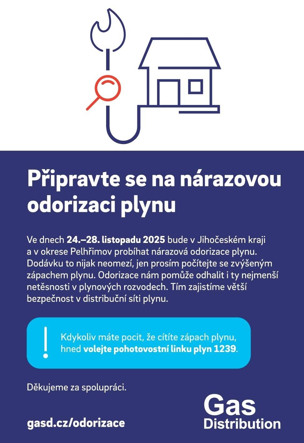 Ve dnech 24. – 28. listopadu 2025 bude v Jihočeském kraji a okrese Pelhřimov probíhat nárazová odorizace plynu. Dodávku plynu to nijak neomezí, jen prosím počítejte s případným zvýšeným zápachem plynu. Odorizace nám tak pomůže odhalit i nejmenší netěsnosti v plynových rozvodech a zajistit větší bezpečnost v distribuční síti plynu. Kdykoliv máte pocit, že cítíte silný zápach plynu, hned volejte pohotovostní službu plyn na lince 1239