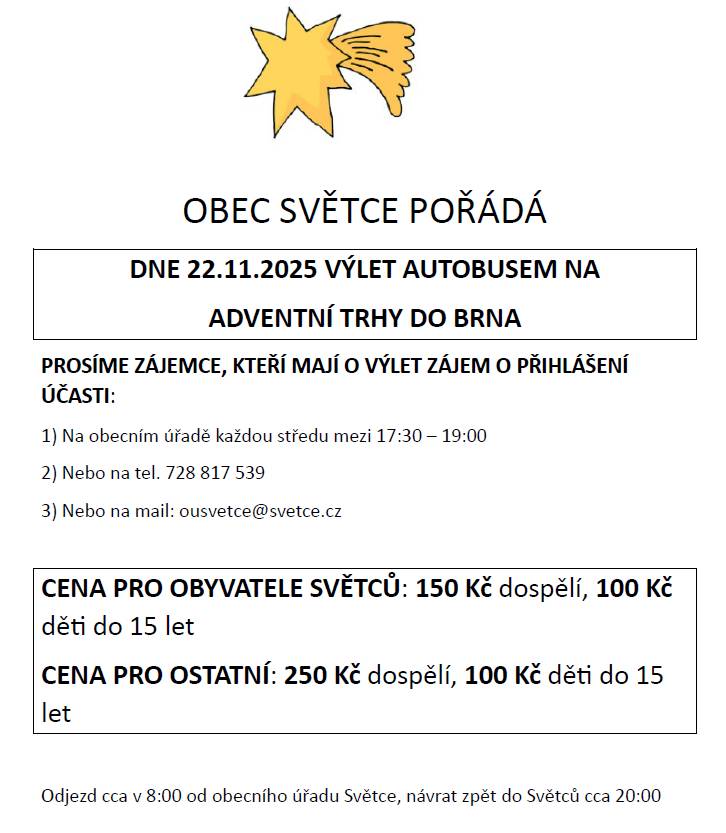 Informujeme, že OBEC SVĚTCE POŘÁDÁ DNE 22.11.2025 VÝLET AUTOBUSEM NA ADVENTNÍ TRHY DO BRNA PROSÍME ZÁJEMCE, KTEŘÍ MAJÍ O VÝLET ZÁJEM O PŘIHLÁŠENÍ ÚČASTI: 1) Na obecním úřadě každou středu mezi 17:30 – 19:00 2) Nebo na tel. 728 817 539 3) Nebo na mail: ousvetce@svetce.cz CENA PRO OBYVATELE SVĚTCŮ: 150 Kč dospělí, 100 Kč děti do 15 let CENA PRO OSTATNÍ: 250 Kč dospělí, 100 Kč děti do 15 let Odjezd cca v 8:00 od obecního úřadu Světce, návrat zpět do Světců cca 20:00