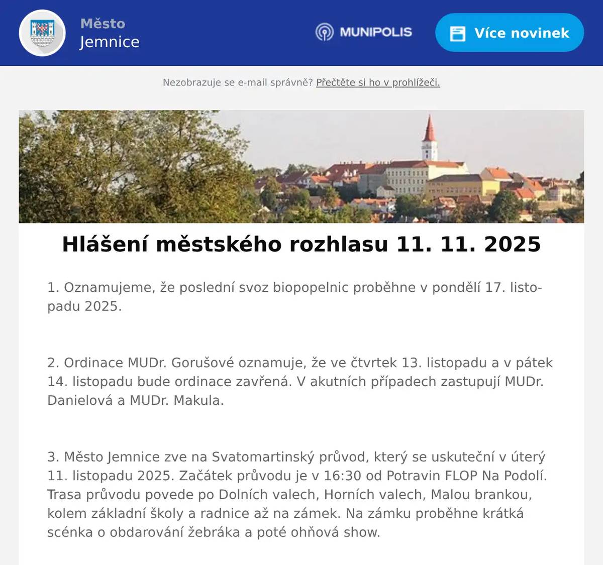 1. Oznamujeme, že poslední svoz biopopelnic proběhne v pondělí 17. listopadu 2025.  2. Ordinace MUDr. Gorušové oznamuje, že ve čtvrtek 13. listopadu a v pátek 14. listopadu bude ordinace zavřená. V akutních případech zastupují MUDr. Danielová a MUDr. Makula.  3. Město Jemnice zve na Svatomartinský průvod, který se uskuteční v úterý 11. listopadu 2025. Začátek průvodu je v 16:30 od Potravin FLOP Na Podolí. Trasa průvodu povede po Dolních valech, Horních valech, Malou brankou, kolem základní školy a radnice až na zámek. Na zámku proběhne krátká scénka o obdarování žebráka a poté ohňová show.  4. Spolek Jamník a město Jemnice vás srdečně zvou na křest knihy Neznámé Jemnicko: Hornická historie zdejšího kraje. Křest se uskuteční v úterý 11. 11. 2025 v 17:45 hodin v loveckém salónku jemnického zámku.  5. Gymnázium Dačice zve všechny žáky pátých tříd a jejich rodiče na Odpoledne pro páťáky, které se koná ve středu 12. listopadu od 15 do 18 hodin v budově gymnázia. Připraveno je ukázkové odpoledne plné aktivit. Na žáky čeká například práce ve čtenářské dílně, hravá výuka cizích jazyků, 3D tisk, zkoumání světa pod mikroskopem či návštěva televizního studia. Těší se na Vás učitelé i studenti Gymnázia Dačice.  6. Město Jemnice zve na filmovou pohádku Cukrkandl, která se bude promítat ve čtvrtek 13. listopadu 2025 v 17:00 hodin v kině v Jemnici. Vstupné je 120 Kč.  7. Město Jemnice zve na divadelní představení francouzské komedie Na správné adrese v podání Divadelního spolku Vojan Studená. Představení se uskuteční v pátek 14. listopadu 2025 v 19:00 hodin v kině v Jemnici. Vstupné 100 Kč.  8. Oznamujeme občanům, že ve čtvrtek 13. 11. od 10:00 do 16:00 hodin bude ve vestibulu kulturního domu probíhat výkup zlata a stříbra. 