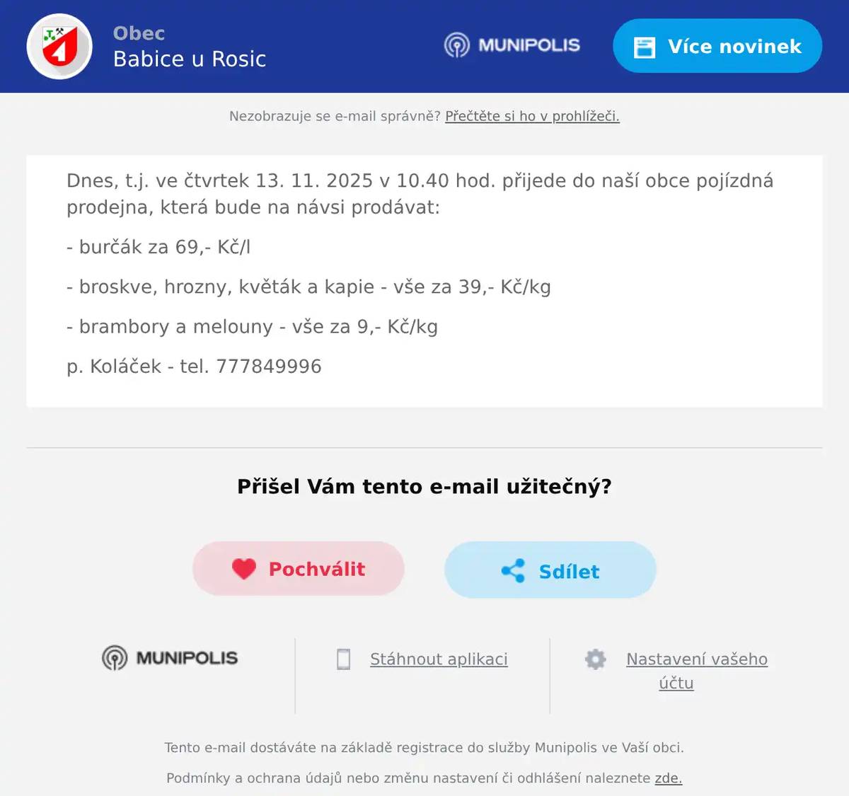 Dnes, t.j. ve čtvrtek 13. 11. 2025 v 10.40 hod. přijede do naší obce pojízdná prodejna, která bude na návsi prodávat: - burčák za 69,- Kč/l - broskve, hrozny, květák a kapie - vše za 39,- Kč/kg - brambory a melouny - vše za 9,- Kč/kg p. Koláček - tel. 777849996