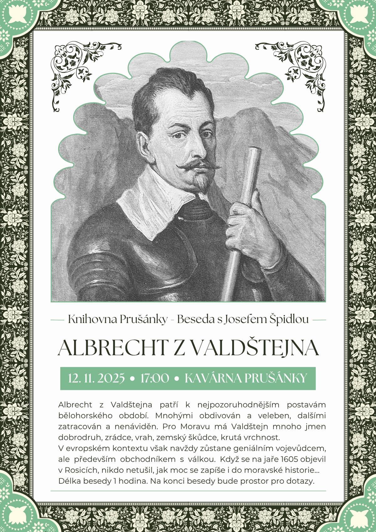 Srdečně vás zveme na besedu se spisovatelem historických románů panem Josefem Špidlou na téma Albrecht z Valdštejna dnes 12. listopadu od 17:00 v kavárně pod kulturním domem. Albrecht z Valdštejna patří k nejpozoruhodnějším postavám bělohorského období. Mnohými obdivován a veleben, dalšími zatracován a nenáviděn. Pro Moravu má Valdštejn mnoho jmen dobrodruh, zrádce, vrah, zemský škůdce, krutá vrchnost. V evropském kontextu však navždy zůstane geniálním vojevůdcem, ale především obchodníkem s válkou. Když se na jaře 1605 objevil v Rosicích, nikdo netušil, jak moc se zapíše i do moravské historie… Délka besedy 1 hodina. Na konci besedy bude prostor pro dotazy. Vstup volný. Těšíme se na vás.