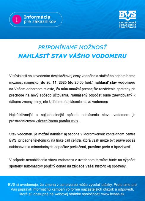 V súvislosti so zavedením dvojzložkovej ceny vodného a stočného pripomíname možnosť najneskôr do 20. 11. 2025 (do 20.00 hod.) nahlásiť stav vodomeru na Vašom odbernom mieste, čo nám umožní presnejšie rozdelenie spotreby pri prechode na nový spôsob účtovania.