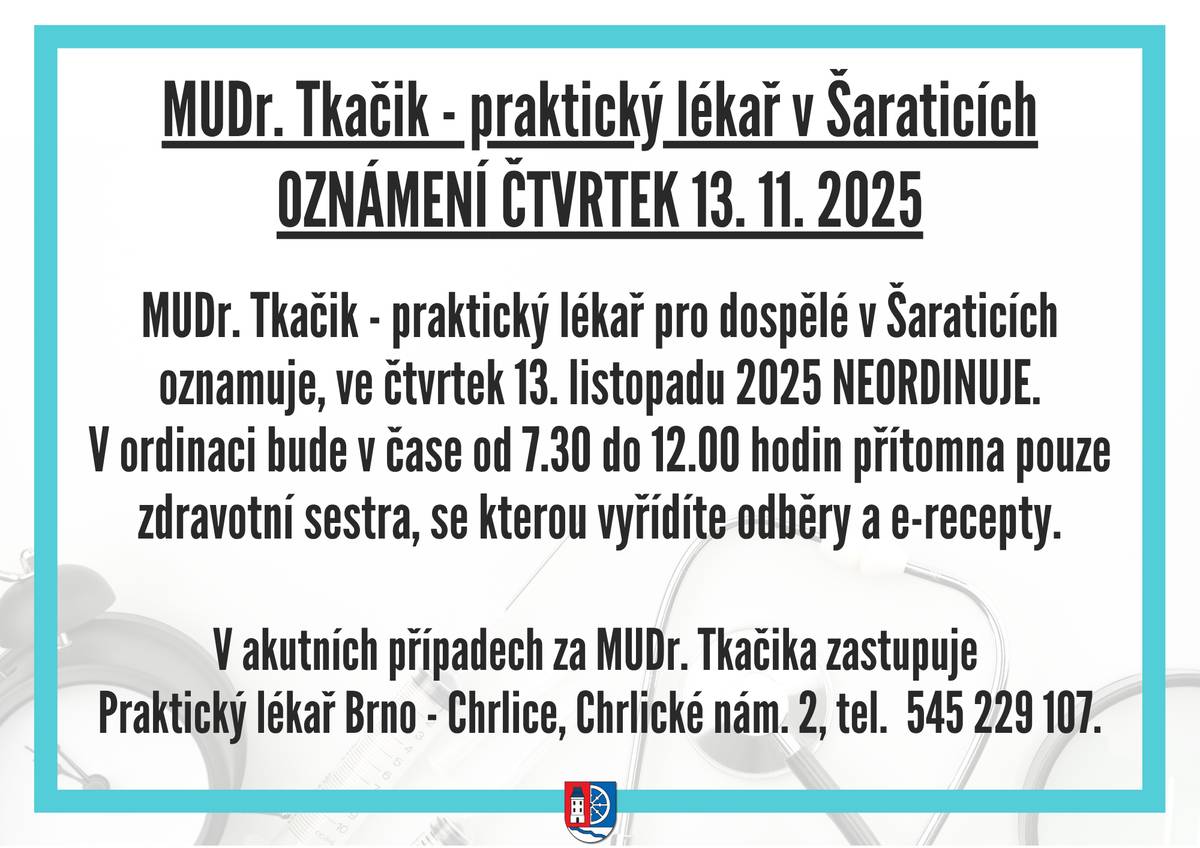 MUDr. Tkačik - praktický lékař pro dospělé v Šaraticích oznamuje, že ve čtvrtek 13. listopadu 2025 NEORDINUJE. V ordinaci bude v čase od 7.30 do 12 hodin přítomna pouze zdravotní sestra, se kterou vyřídíte odběry a e-recepty.  V akutních případech za MUDr. Tkačika zastupuje  Praktický lékař Brno - Chrlice, Chrlické nám. 2, tel.  545 229 107.