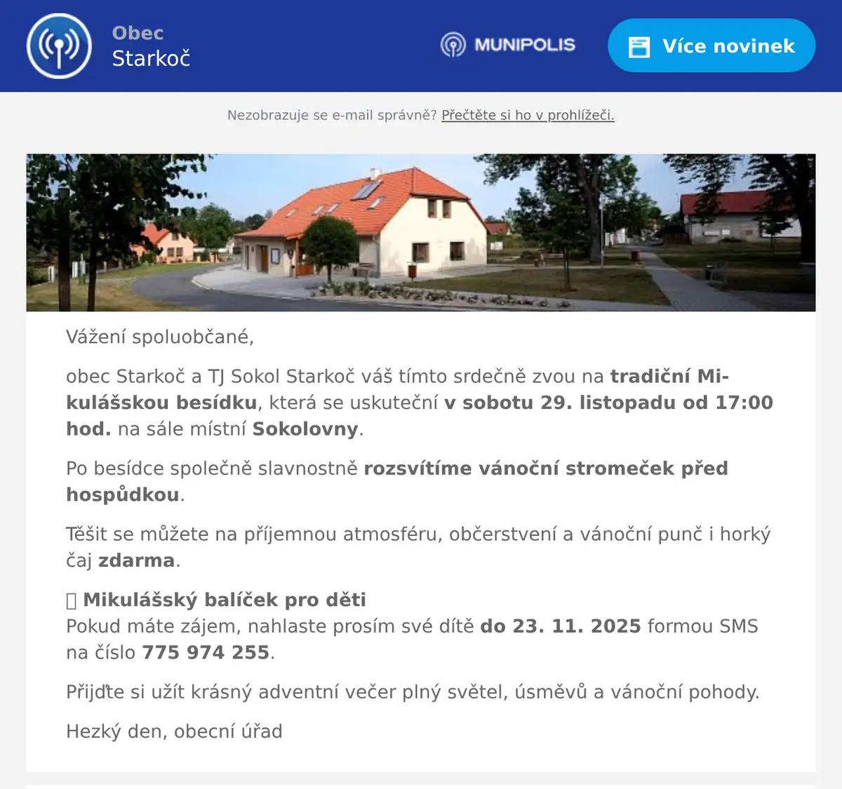 Vážení spoluobčané, obec Starkoč a TJ Sokol Starkoč váš tímto srdečně zvou na tradiční Mikulášskou besídku, která se uskuteční v sobotu 29. listopadu od 17:00 hod. na sále místní Sokolovny. Po besídce společně slavnostně rozsvítíme vánoční stromeček před hospůdkou. Těšit se můžete na příjemnou atmosféru, občerstvení a vánoční punč i horký čaj zdarma. 🎁 Mikulášský balíček pro dětiPokud máte zájem, nahlaste prosím své dítě do 23. 11. 2025 formou SMS na číslo 775 974 255. Přijďte si užít krásný adventní večer plný světel, úsměvů a vánoční pohody. Hezký den, obecní úřad