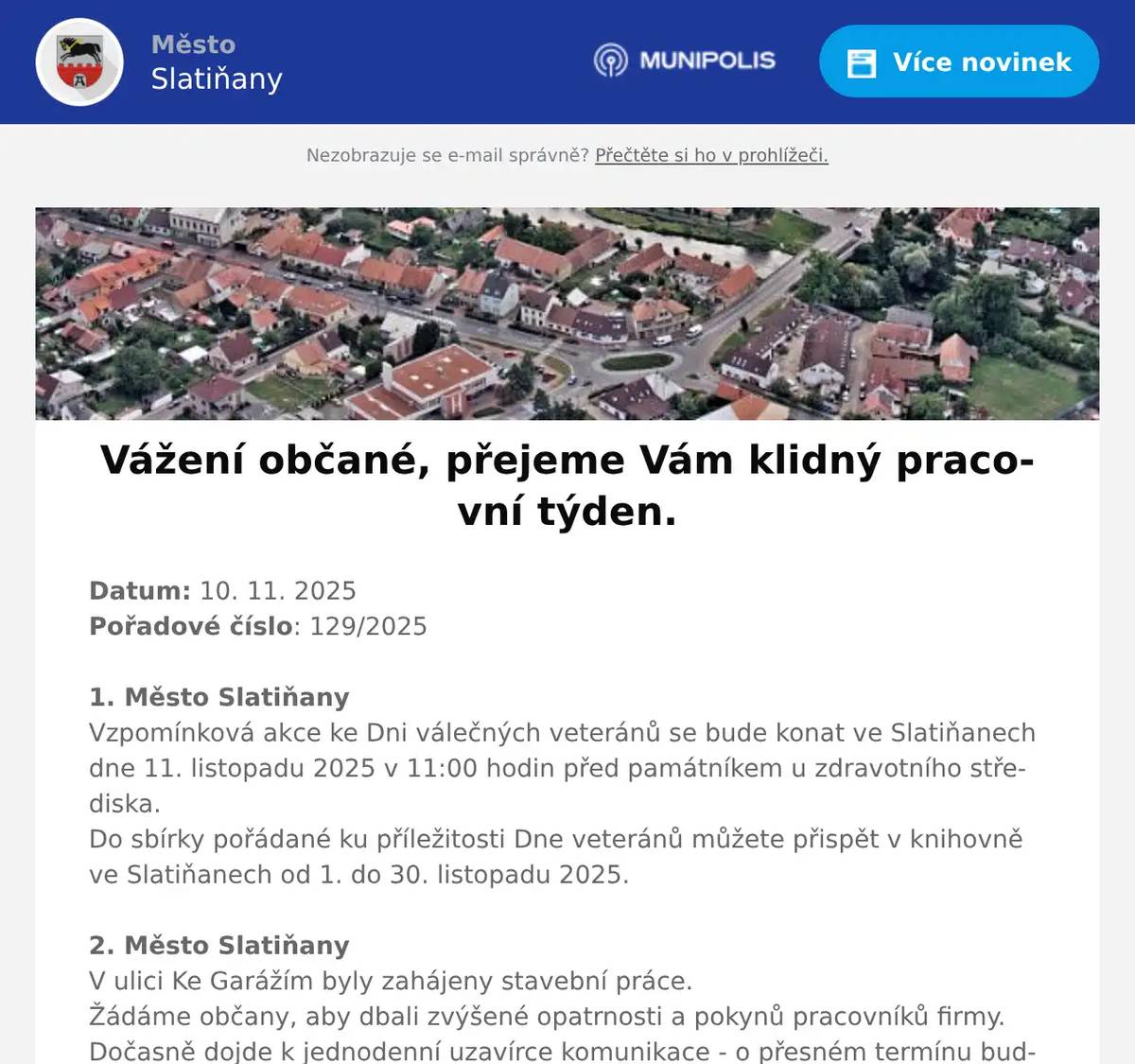 Datum: 10. 11. 2025Pořadové číslo: 129/20251. Město SlatiňanyVzpomínková akce ke Dni válečných veteránů se bude konat ve Slatiňanech dne 11. listopadu 2025 v 11:00 hodin před památníkem u zdravotního střediska.Do sbírky pořádané ku příležitosti Dne veteránů můžete přispět v knihovně ve Slatiňanech od 1. do 30. listopadu 2025.2. Město SlatiňanyV ulici Ke Garážím byly zahájeny stavební práce.Žádáme občany, aby dbali zvýšené opatrnosti a pokynů pracovníků firmy.Dočasně dojde k jednodenní uzavírce komunikace - o přesném termínu budete včas informováni.Děkujeme za pochopení.3. Město SlatiňanyPoslední svozy bioodpadu od rodinných domů v letošním roce proběhnou 24. a 25. listopadu 2025.Kompostárna ve Škrovádu bude v provozu do soboty 29. listopadu 2025V příštím roce budou svozy bioodpadu od rodinných domů zahájeny začátkem března. 4. Město SlatiňanyV úterý 11. listopadu 2025 je z provozních důvodů uzavřena Švýcárna. Děkujeme za pochopení.5. Město SlatiňanyUpozorňujeme občany na poruchu veřejného osvětlení ve Slatiňanech v části ulic T. G. Masaryka, 5. května, Jungmannova a okolí. Na odstranění poruchy se pracuje.Děkujeme za pochopení.