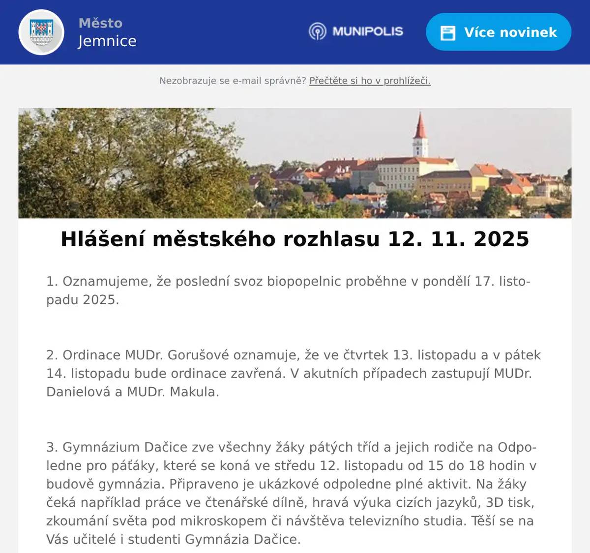 1. Oznamujeme, že poslední svoz biopopelnic proběhne v pondělí 17. listopadu 2025.  2. Ordinace MUDr. Gorušové oznamuje, že ve čtvrtek 13. listopadu a v pátek 14. listopadu bude ordinace zavřená. V akutních případech zastupují MUDr. Danielová a MUDr. Makula.  3. Gymnázium Dačice zve všechny žáky pátých tříd a jejich rodiče na Odpoledne pro páťáky, které se koná ve středu 12. listopadu od 15 do 18 hodin v budově gymnázia. Připraveno je ukázkové odpoledne plné aktivit. Na žáky čeká například práce ve čtenářské dílně, hravá výuka cizích jazyků, 3D tisk, zkoumání světa pod mikroskopem či návštěva televizního studia. Těší se na Vás učitelé i studenti Gymnázia Dačice.  4. Město Jemnice zve na filmovou pohádku Cukrkandl, která se bude promítat ve čtvrtek 13. listopadu 2025 v 17:00 hodin v kině v Jemnici. Vstupné je 120 Kč.  5. Město Jemnice zve na divadelní představení francouzské komedie Na správné adrese v podání Divadelního spolku Vojan Studená. Představení se uskuteční v pátek 14. listopadu 2025 v 19:00 hodin v kině v Jemnici. Vstupné 100 Kč.  6. Oznamujeme občanům, že ve čtvrtek 13. 11. od 10:00 do 16:00 hodin bude ve vestibulu kulturního domu probíhat výkup zlata a stříbra.  7. Restaurace U Svatého Víta vás zve tento víkend od 14. do 16. listopadu na Burger víkend.Těšit se můžete na hovězí burgery, pikantní jalapeños burger i burger s kachním trhaným masem.Ke každému burgeru jsou hranolky a Pepsi zdarma.Rezervace a objednávky na telefonu 721 084 111, více na: https://restaurace.usvatehovita.cz/burger-vikend/  8. Oznamujeme občanům, že v Moravských Budějovicích na náměstí ČSA 37 se nově otevřela poradna Naturhouse. Pomůžeme vám zlepšit jídelníček, zdravě zhubnout a cítit se lépe. Zastavte se, nebo volejte na číslo 733 799 337. 