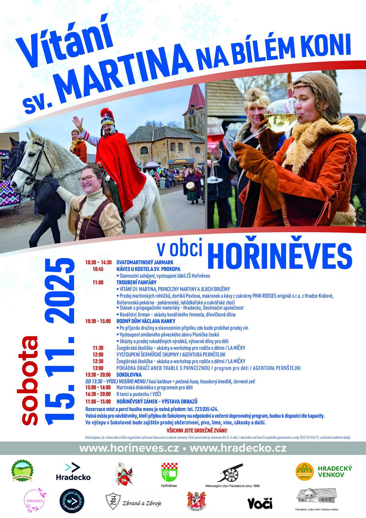 Přijměte srdečné pozvání na Vítání sv. Martina na bílém koni. Zahájení: v 10,45 - úvodní slovo, vystoupení žáků ZŠ Hořiněves, fanfára v 11:00 - příjezd sv. Martina s princeznou Martinou a družinou. Přivítání u kostela, u Hankova domu pak přípitek mladými víny, prodej vín, vystoupení smíšeného sboru PÍSNIČKA ČESKÁ - martinské trhy na návsi a v okolí kostela již od 10:30, řemeslníci a prodejci rukodělných výrobků předvádí svá řemesla v Hankově domě. Součástí programu budou šermířské souboje, ukázka kovářského řemesla, loutková pohádka v Hankově domě, prodej regionálních potravin, výtvarné dílny a další. Na zámku Hořiněves bude probíhat výstava obrazů. V sokolovně se bude od 13:30 vydávat husí menu a připraven zde bude další program pro děti i dospělé. Rezervace porcí na tel. 723 035 424. Vstup do sokolovny na program je volný, výčep je otevřen všem!
