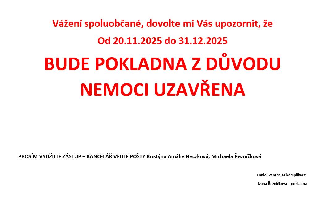 Vážení spoluobčané, dovolte mi Vás upozornit, že Od 20.11.2025 do 31.12.2025 BUDE POKLADNA Z DŮVODU NEMOCI UZAVŘENA PROSÍM VYUŽIJTE ZÁSTUP – KANCELÁŘ VEDLE POŠTY Kristýna Amálie Heczková, Michaela Řezníčková Omlouvám se za komplikace. Ivana Řezníčková – pokladna Zveřejnila: Kristýna Amálie Heczková