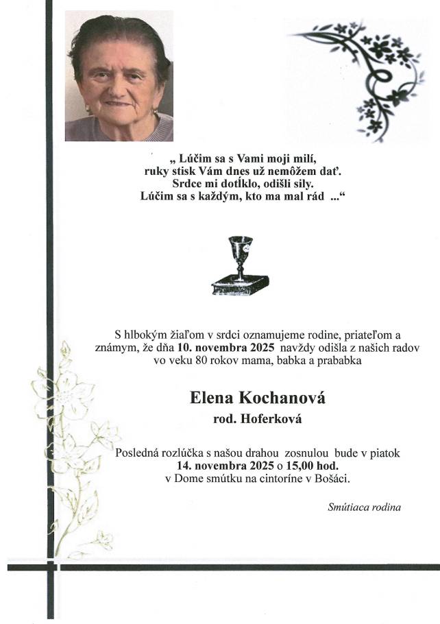 S hlbokým žiaľom v srdci oznamujeme rodine, priateľom a známym, že  dňa 10. novembra 2025 nás navždy opustila vo veku 80 rokov                            p. Elena Kochanová,  rod. Hoferková Posledná rozlúčka s našou drahou zosnulou bude v piatok 14. novembra 2025 o 15,00 hod.  v Dome smútku na cinroríne v Bošáci.  Smútiaca rodina.