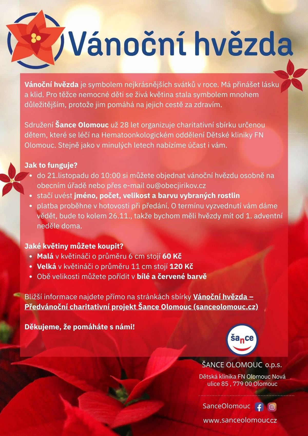 Sdružení Šance Olomouc už velmi dlouho organizuje charitativní sbírku určenou dětem, které se léčí na Hematoonkologickém oddělení Dětské kliniky FN Olomouc. Víme, že jste si vánoční hvězdy s dobrou myšlenkou oblíbili, proto vám opět nabízíme možnost se k této krásné akci připojit.  Jak to funguje?  Do pátku 21. listopadu do 10:00 hod. si můžete objednat vánoční hvězdu osobně na obecním úřadě nebo přes e-mail ou@obecjirikov.cz Stačí uvést jméno, počet, velikost a barvu květin Platba proběhne v hotovosti při předání. O termínu vyzvednutí vám dáme vědět, bude to kolem 26.11., takže bychom měli hvězdy mít od 1. adventní neděle doma.  Jaké květiny můžete koupit?  Malá v květináči o průměru 6 cm stojí 60 Kč Velká v květináči o průměru 11 cm stojí 120 Kč Obě velikosti můžete pořídit v bílé nebo červené barvě  Bližší informace najdete přímo na stránkách sbírky Vánoční hvězda – Předvánoční charitativní projekt Šance Olomouc (sanceolomouc.cz) Děkujeme, že pomáháte s námi!