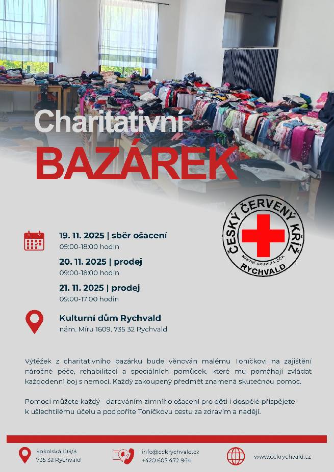Informujeme Vás o konání charitativního bazárku pořádaného místní skupinou Českého červeného kříže Rychvald. Výtěžek akce bude věnován malému Tondovi na zajištění náročné léčby, rehabilitace a speciálních pomůcek, které mu pomáhají zvládat každodenní boj s nemocí. Termíny akce: 19. listopadu 2025 – sběr ošacení (09:00–18:00) 20. listopadu 2025 – prodej (09:00–18:00) 21. listopadu 2025 – prodej (09:00–17:00) Místo konání: Kulturní dům Rychvald, nám. Míru 1609, Rychvald Přijímáno bude zejména zimní oblečení pro děti i dospělé. Každý dar i nákup přispěje k podpoře potřebné léčby. Děkujeme všem, kteří se rozhodnou zapojit a podpořit tuto dobročinnou akci.