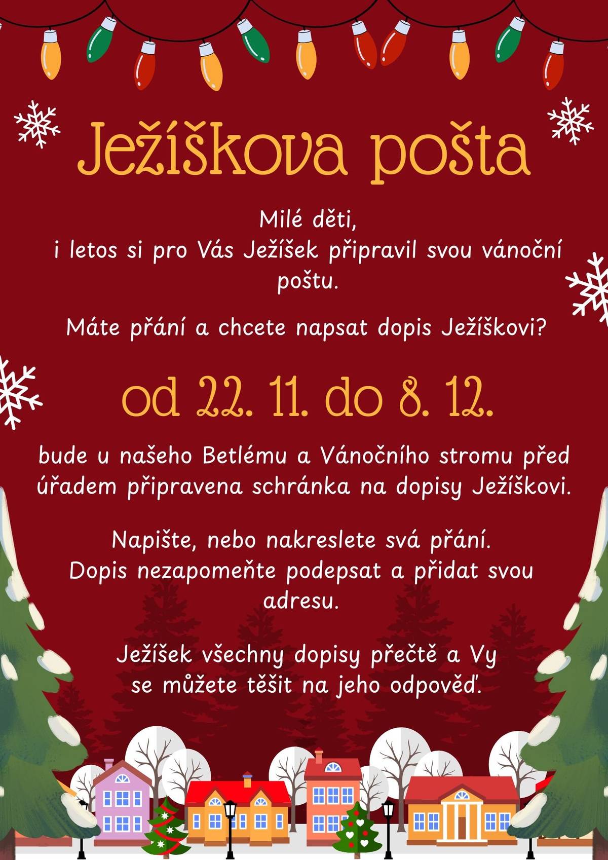 Ježíškova pošta je zpátky!     Milé děti, i letos pro vás Ježíšek připravil svou vánoční poštu. Pokud máte přání a chcete Ježíškovi napsat dopis, máte opět příležitost!   Od 22. 11. do 8. 12. bude u našeho Betlému a u Vánočního stromu před úřadem připravena speciální schránka na dopisy Ježíškovi.     Napište nebo nakreslete svá přání, dopis nezapomeňte podepsat a přidat svoji adresu.     Ježíšek si všechny dopisy přečte a můžete se těšit na jeho odpověď.