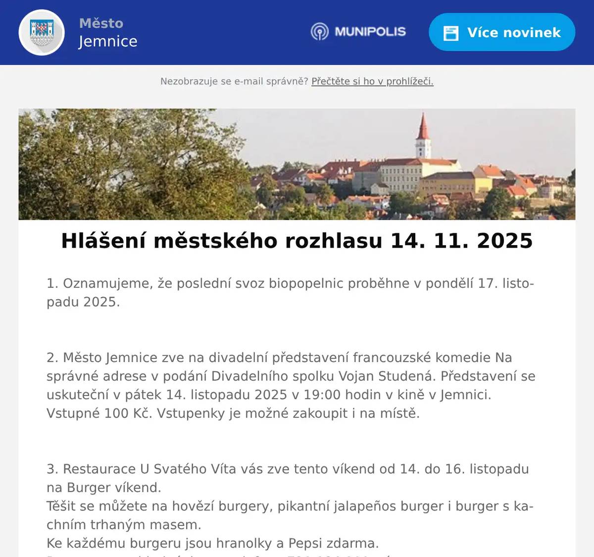 1. Oznamujeme, že poslední svoz biopopelnic proběhne v pondělí 17. listopadu 2025.  2. Město Jemnice zve na divadelní představení francouzské komedie Na správné adrese v podání Divadelního spolku Vojan Studená. Představení se uskuteční v pátek 14. listopadu 2025 v 19:00 hodin v kině v Jemnici. Vstupné 100 Kč. Vstupenky je možné zakoupit i na místě.  3. Restaurace U Svatého Víta vás zve tento víkend od 14. do 16. listopadu na Burger víkend.Těšit se můžete na hovězí burgery, pikantní jalapeños burger i burger s kachním trhaným masem.Ke každému burgeru jsou hranolky a Pepsi zdarma.Rezervace a objednávky na telefonu 721 084 111, více na: https://restaurace.usvatehovita.cz/burger-vikend/  4. Drůbežárna Prace bude v úterý 18. 11.  ve 14:15 hod. prodávat na vlakovém nádraží: slepice po roce snášky, krmivo pro drůbež a králíky, vitamínové doplňky a dále pak vykupovat králičí kožky - cena 10 Kč/ks.  5. AZ nábytek Jemnice – Lipová 601, Vás zve na měření matrací se Slovenskou firmou Materasso. Měření bude probíhat ve středu 19.11.2025 od 9:00 – 16:30 hod. v prostorách AZ nábytku Jemnice za pomocí specialistu na zdravý spánek. Přijďte si vybrat tu správnou matrací s pomocí přístroje na zdravý spánek X-SENZOR. Měření bude probíhat zcela ZDARMA. Objednané matrace budou dodány do Vánoc.