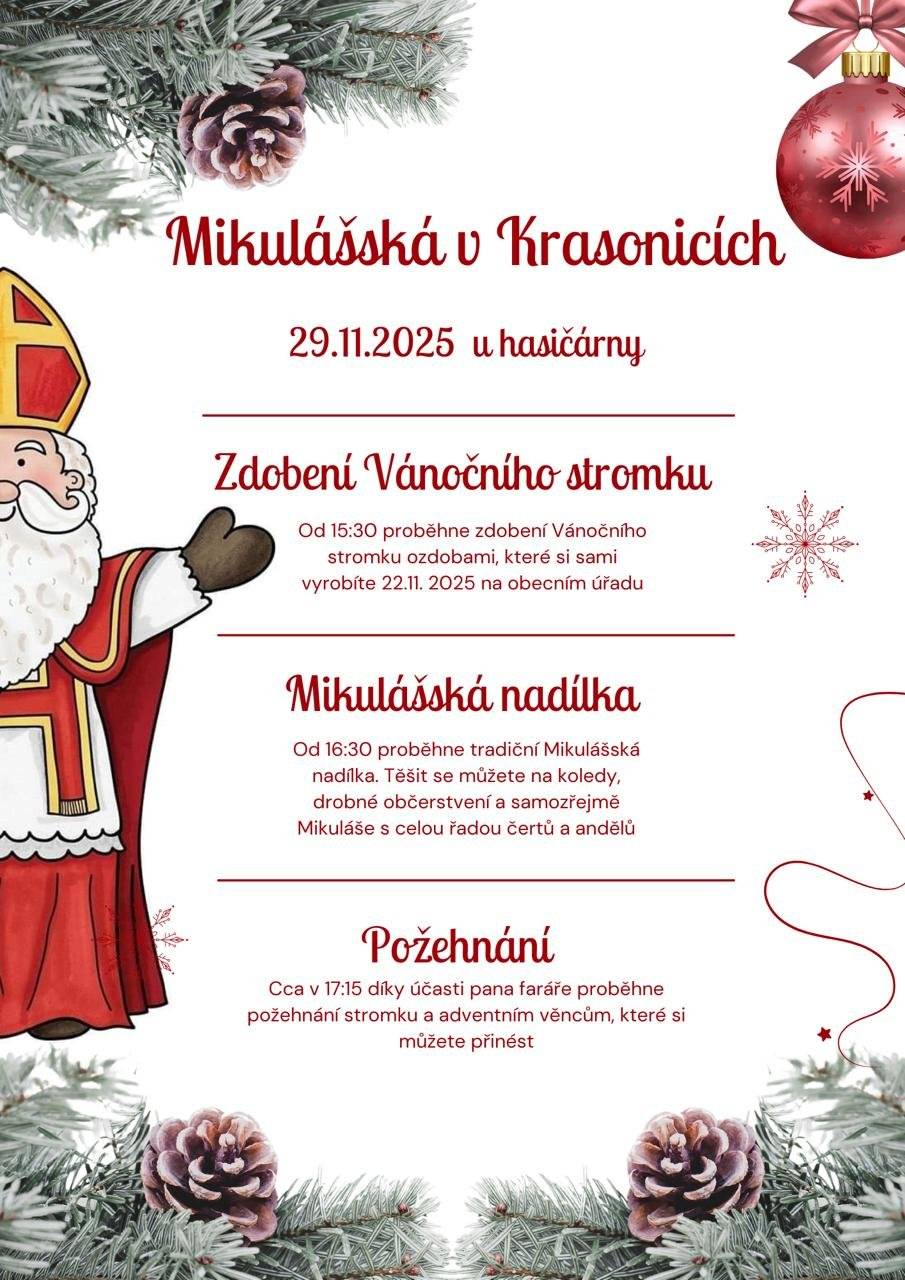 Obec Krasonice Vás srdečně zve na Mikulášskou nadílku, a to v sobotu 29.11.2025 u Hasičárny. Začneme v 15:30 zdobením obecního vánočního stromečku, navazovat bude mikulášská nadílka od cca 16:30 a na závěr požehnání vánočního stromu a Vašich adventních věnců za účasti pana faráře. Pitný režim zajištěn, drobné občerstvení vítáno. Finanční příspěvky na obojí budou, jako vždy, použity na Tříkrálovou sbírku. Prosíme o nahlášení počtu zúčastněných dětí na tel. 724342236 nebo 725006932 do 23.11.2025 včetně. Děkujeme a těšíme se na Vás.