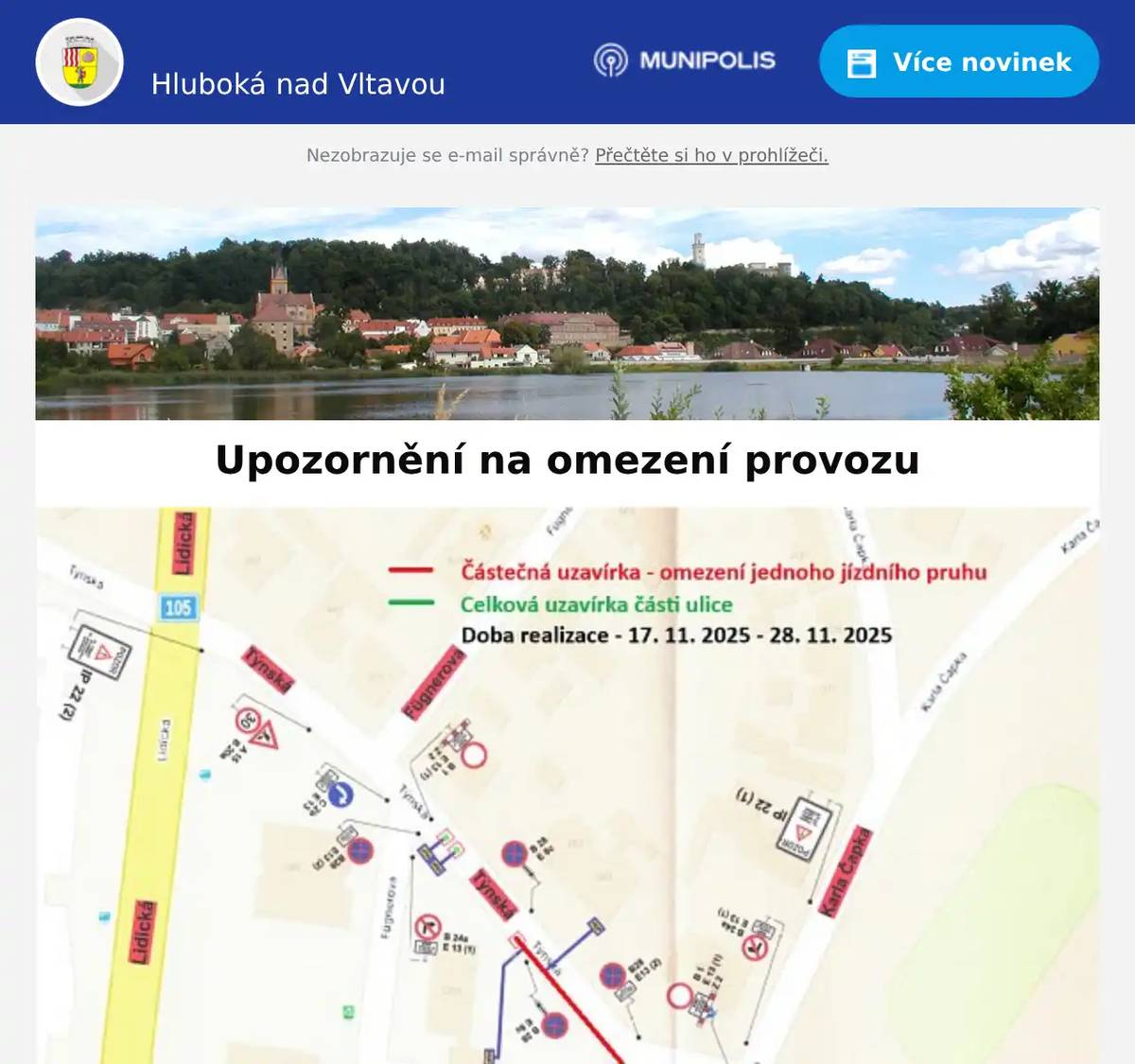 Milí spoluobčané, upozorňujeme, že v rámci akce "Rekonstrukce STL plynovodu Hluboká nad Vltavou Lidická- K.Čapka" dojde k omezení provozu u ZŠ v ul. Týnská a K.Čapka (viz přílohy): 1.etapa - od 17.11. 2025 do 28.11.2025 - Týnská ul. - plná uzavírka části u trojúhelníku + částečná uzavírka s omezení jednoho jízdního pruhu v navazující části ulice Týnská 2. etapa - od 30.11.2025 do 20.12.2025 - ulice Karla Čapka - částečná uzavírka s omezením jednoho jízdního pruhu s postupem prací po 30 m Městský úřad Hluboká nad Vltavou