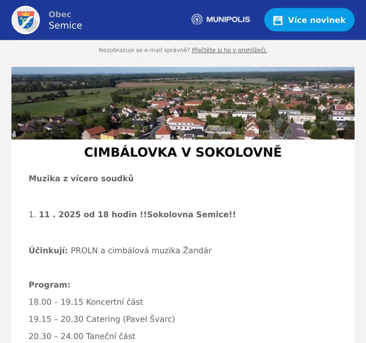 Muzika z vícero soudků  11 . 2025 od 18 hodin !!Sokolovna Semice!!  Účinkují: PROLN a cimbálová muzika Žandár  Program: 18.00 – 19.15 Koncertní část 19.15 – 20.30 Catering (Pavel Švarc) 20.30 – 24.00 Taneční část  Důležité: Příspěvek 350,- Kč/osoba zasílejte na účet 224116627/0600, NEZAPOMENOUT identifikaci v poznámce (např. Vocásek/2 nebo Vopršálková/6) Příspěvek je nevratný, ale přenosný.  Informace: Karla Sluková, tel.: 603 563 294, e-mail: kaja.slukova@seznam.cz Josef Sluka, tel.: 603 226 814, e-mail: josef.sluka@tiscali.cz Štěpán Bříza, tel.: 725 918 062, e-mail: stepan.briza@obecsemice.cz  Čísla stolů, ke kterým se přesunete i se židlí po skončení koncertu, obdržíte při příchodu do sálu.  Děkujeme za dochvilnost, pozdní příchody ruší. 
