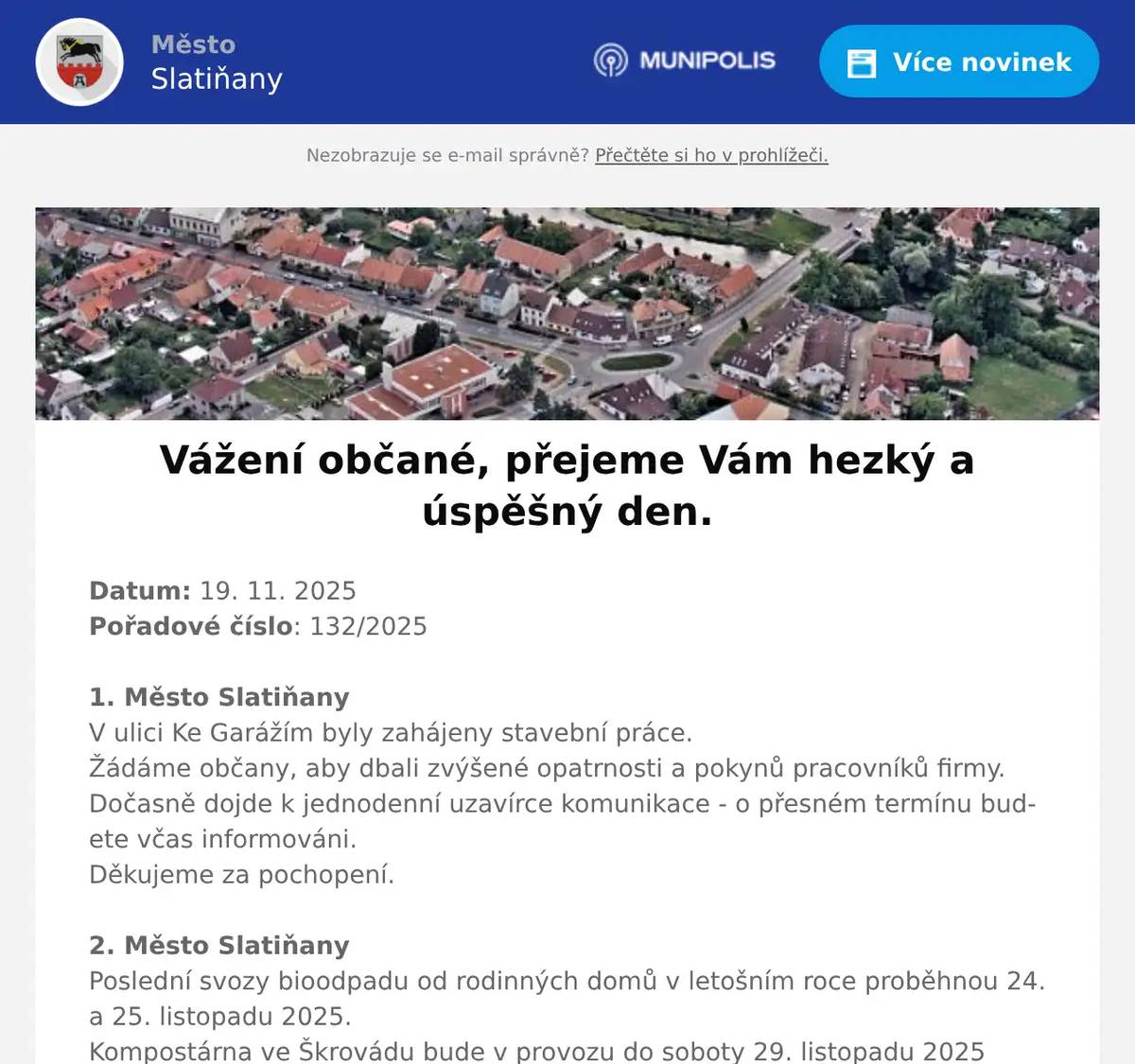 Datum: 19. 11. 2025Pořadové číslo: 132/20251. Město SlatiňanyV ulici Ke Garážím byly zahájeny stavební práce.Žádáme občany, aby dbali zvýšené opatrnosti a pokynů pracovníků firmy.Dočasně dojde k jednodenní uzavírce komunikace - o přesném termínu budete včas informováni.Děkujeme za pochopení.2. Město SlatiňanyPoslední svozy bioodpadu od rodinných domů v letošním roce proběhnou 24. a 25. listopadu 2025.Kompostárna ve Škrovádu bude v provozu do soboty 29. listopadu 2025V příštím roce budou svozy bioodpadu od rodinných domů zahájeny začátkem března.3. Restaurace LukaviceRestaurace Na Křižovatce Lukavice pořádá ve dnech 21. a 22. listopadu 2025 Zvěřinové hody. Hančí a dančí speciality pro Vás budou připraveny od 11 do 24 hodin. Přijďte nebudete litovat. Prodej i přes ulici.4. Město SlatiňanyDalší přednáška Pavla Kunce z cyklu Kdo vládne světu se bude konat dnes 19. listopadu 2025 od 18 hodin v sále ZUŠ Slatiňany. Vstupné 250,-Kč.5. SDH TrpišovSbor dobrovolných hasičů Trpišov pořádá v sobotu 29.11.2025 od  15,30 hodin tradiční rozsvícení vánočního stromu na návsi za obchodem. Teplé občerstvení je zajištěno, připraveno je i zdobení a dražba perníčků a snad i vystoupení mladých hudebníků.V neděli 30.11.2025 pořádá náš sbor tradiční dětský mikulášský karneval v Restauraci Obora. Začátek je ve 14,00 hodin. Jsou připraveny soutěže a odměny pro všechny děti, zvláštní odměny pro masky, spousta zábavy a i malá pohádka. Srdečně zvou hasiči Trpišov.6. Muzeum ŠvýcárnaVe čtvrtek 20.11. bude Švýcárna v době od 12 do 16 hodin z provozních důvodů uzavřena. Děkujeme za pochopení.