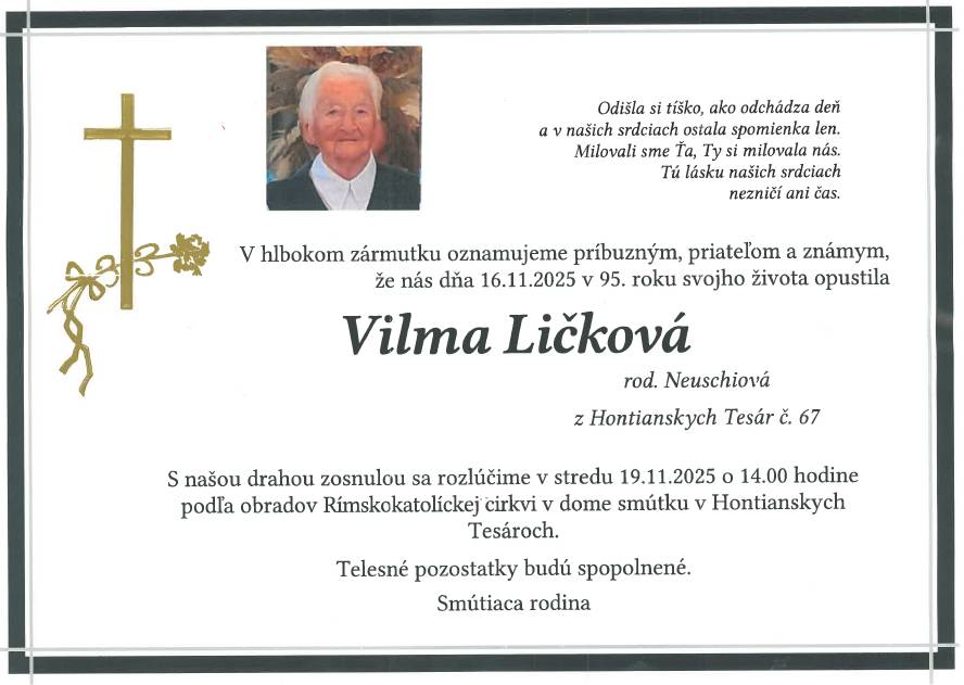 S hlbokým zármutkom oznamujeme všetkým príbuzným, priateľom a známym,  že nás vo veku 95 rokov navždy opustila pani Vilma Ličková.    Posledná rozlúčka so zosnulou sa uskutoční  v stredu 19. 11. 2025 o 14:00 hod.  v dome smútku v Hontianskych Tesároch.    Česť jej pamiatke.