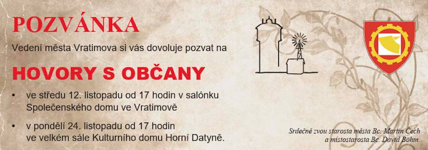 Vedení města Vratimova si vás dovoluje pozvat na HOVORY S OBČANY  • v pondělí 24. listopadu od 17 hodin ve velkém sále Kulturního domu v Horních Datyních,  Program: • akce a investice, které se podařilo realizovat, • akce a investice plánované na nejbližší dobu, • diskuze nad tím, co je možné v obci zlepšit.  Srdečně zvou starosta města Bc. Martin Čech a místostarosta Bc. David Böhm.