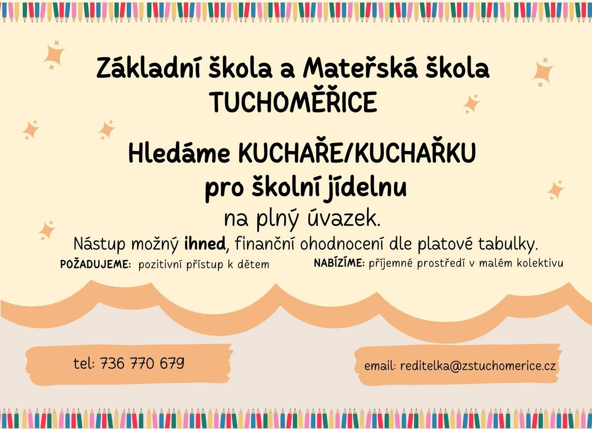 Vážení občané, ZŠ a MŠ Tuchoměřice hledá kuchaře/kuchařku pro školní jídelnu na plný úvazek. Nástup možný ihned, finanční ohodnocení dle platové tabulky. V případě zájmu volejte tel.: 736 770 679 nebo pište na email: reditelka@zstuchomerice.cz S přáním krásného dne Váš OÚ