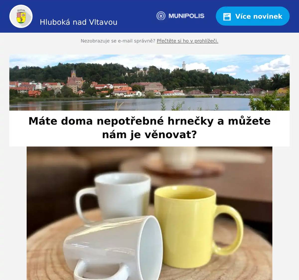 Milí spoluobčané, v rámci Andělské Hluboké na náměstí Hluboká chceme letos navodit kouzelnou adventní, ale zároveň i udržitelnou atmosféru, která propojí místní komunitu a podpoří šetrnější přístup k přírodě. 𝐒𝐡𝐚́𝐧𝐢́𝐦𝐞 𝟐𝟎𝟎 𝐡𝐫𝐧𝐞𝐜̌𝐤𝐮̊ 𝐨 𝐨𝐛𝐣𝐞𝐦𝐮 𝐩𝐫̌𝐢𝐛𝐥𝐢𝐳̌𝐧𝐞̌ 𝟐𝟎𝟎 𝐦𝐥, 𝐧𝐞𝐣𝐥𝐞́𝐩𝐞 𝐯 𝐧𝐞𝐮𝐭𝐫𝐚́𝐥𝐧𝐢́ 𝐛𝐚𝐫𝐯𝐞̌ 𝐧𝐞𝐛𝐨 𝐭𝐚𝐤𝐨𝐯𝐞́, 𝐧𝐚 𝐤𝐭𝐞𝐫𝐞́ 𝐩𝐮̊𝐣𝐝𝐞 𝐣𝐞𝐬̌𝐭𝐞̌ 𝐦𝐚𝐥𝐨𝐯𝐚𝐭 (nevadí ani drobný ornament). Tyto hrnečky poputují do Základní školy Hluboká, kde je žáci ozdobí adventními motivy. Ozdobené hrnečky se poté stanou součástí Andělské Hluboké a poslouží jako vratné hrnečky na teplé nápoje. Návštěvníci si je budou moci zapůjčit za symbolickou částku v hotovosti, kterou po vrácení dostanou zpět, nebo si hrneček mohou nechat jako malou vzpomínku na tuto akci. 𝐇𝐫𝐧𝐞𝐜̌𝐤𝐲 𝐦𝐮̊𝐳̌𝐞𝐭𝐞 𝐧𝐨𝐬𝐢𝐭 𝐝𝐨 𝐈𝐧𝐟𝐨𝐜𝐞𝐧𝐭𝐫𝐚 𝐇𝐥𝐮𝐛𝐨𝐤𝐚́ 𝐧𝐚𝐝 𝐕𝐥𝐭𝐚𝐯𝐨𝐮 𝐍𝐞𝐣𝐩𝐨𝐳𝐝𝐞̌𝐣𝐢 𝐝𝐨 21. 𝐥𝐢𝐬𝐭𝐨𝐩𝐚𝐝𝐮 𝟐𝟎𝟐𝟓 Děkujeme všem, kdo se zapojí a přispějí k tomu, aby byla letošní Andělská Hluboká zase o něco hezčí. V případě velkého zájmu si vyhrazujeme právo sběr ukončit dříve. V případě dotazů se obracejte na Infocentrum Hluboká nad Vltavou Kontakt: Anna Zezulková, +420 601 506 069