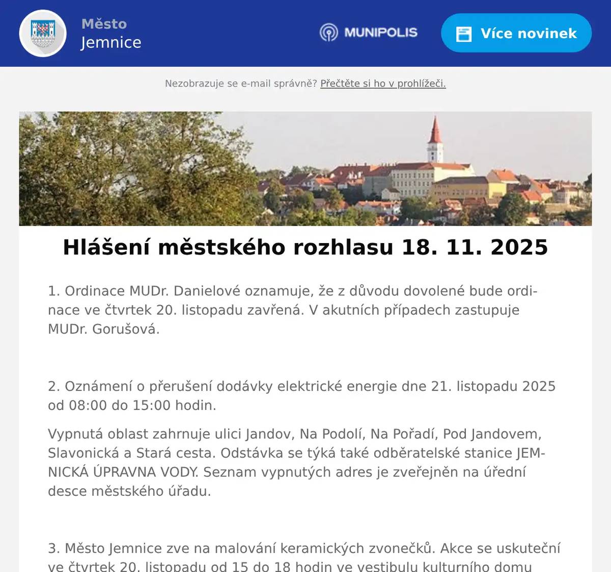 1. Ordinace MUDr. Danielové oznamuje, že z důvodu dovolené bude ordinace ve čtvrtek 20. listopadu zavřená. V akutních případech zastupuje MUDr. Gorušová.  2. Oznámení o přerušení dodávky elektrické energie dne 21. listopadu 2025 od 08:00 do 15:00 hodin. Vypnutá oblast zahrnuje ulici Jandov, Na Podolí, Na Pořadí, Pod Jandovem, Slavonická a Stará cesta. Odstávka se týká také odběratelské stanice JEMNICKÁ ÚPRAVNA VODY. Seznam vypnutých adres je zveřejněn na úřední desce městského úřadu.  3. Město Jemnice zve na malování keramických zvonečků. Akce se uskuteční ve čtvrtek 20. listopadu od 15 do 18 hodin ve vestibulu kulturního domu Jemnice. Cena jednoho zvonečku je 90 korun.  4. Muzeum Vysočiny Třebíč ve spolupráci s městem Jemnice Vás zve na pokračování cyklu přednášek o židovské kultuře. 21. listopadu v 17:00 hodin se v kulturním domě v Jemnici uskuteční přednáška na téma: Židovské komunity na jihozápadní Moravě.  5. AZ nábytek Jemnice – Lipová 601 Vás zve na měření matrací se Slovenskou firmou Materasso. Měření bude probíhat ve středu 19. 11. 2025 od 9:00 – 16:30 hod. v prostorách AZ nábytku Jemnice za pomocí specialisty na zdravý spánek. Přijďte si vybrat tu správnou matraci s pomocí přístroje na zdravý spánek X-SENZOR. Měření bude probíhat zcela ZDARMA. Objednané matrace budou dodány do Vánoc. 6. Restaurace U Svatého Víta oznamuje občanům, že od pátku 21. listopadu do neděle 23. listopadu bude podávat pečená Bavorská kolena. Cena je 329 korun včetně příloh.Dále informuje, že příští víkend 28.-30.11. se budou konat zvěřinové hody. 