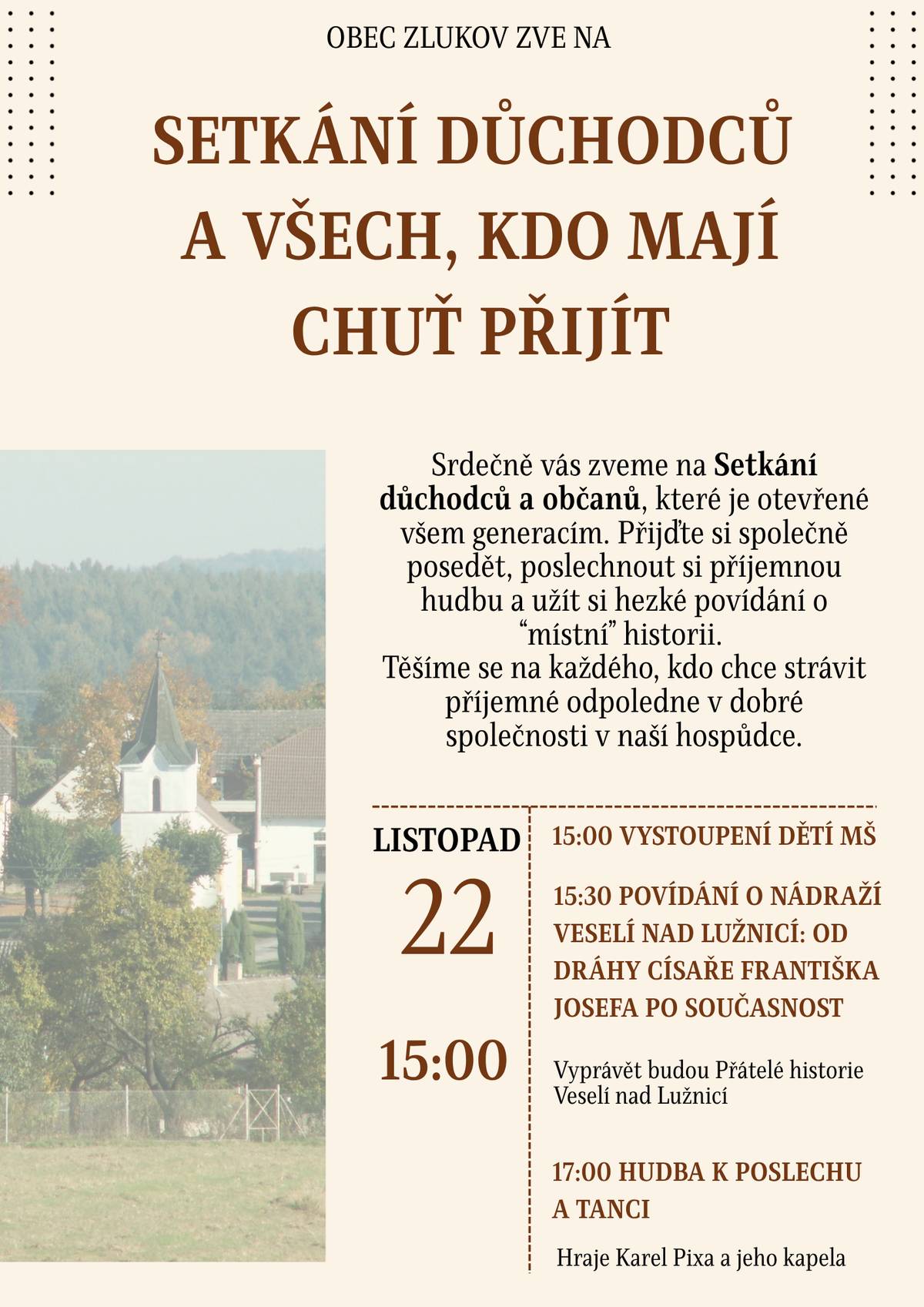 Srdečně zveme naše seniory, ale i všechny občany na "Setkání seniorů a všech, co mají chuť přijít"! Přijďte tuto sobotu 22.11. si společně užít příjemné odpoledne, které začne v 15:00 vystoupením dětí z mateřské školy. Od 15:30 se můžete těšit na vyprávění o historii nádraží ve Veselí nad Lužnicí - od Nádraží Františka Josefa po současnost, které si připravili historici z Klubu přátel a historie Veselí nad Lužnicí. K poslechu i tanci vám bude od 17:00 hrát kapela Karla Pixy. Akce je určena nejen pro seniory – všichni jsou srdečně vítáni! Další akce na které se můžete těšit: 30.11. Rozsvícení Betléma, setkání u svařáku; 5.12. Čertovské retro disco; 11.12. Veřejná schůze (dění v obci, kanalizace - pro dotazy bude k dispozici stavbyvedoucí), 14.12. Adventní setkání (program pro děti s divadlem, soutěž o nejlepší marokánku, občerstvení); 31.12. Silvestr v naší hospůdce. obec Zlukov