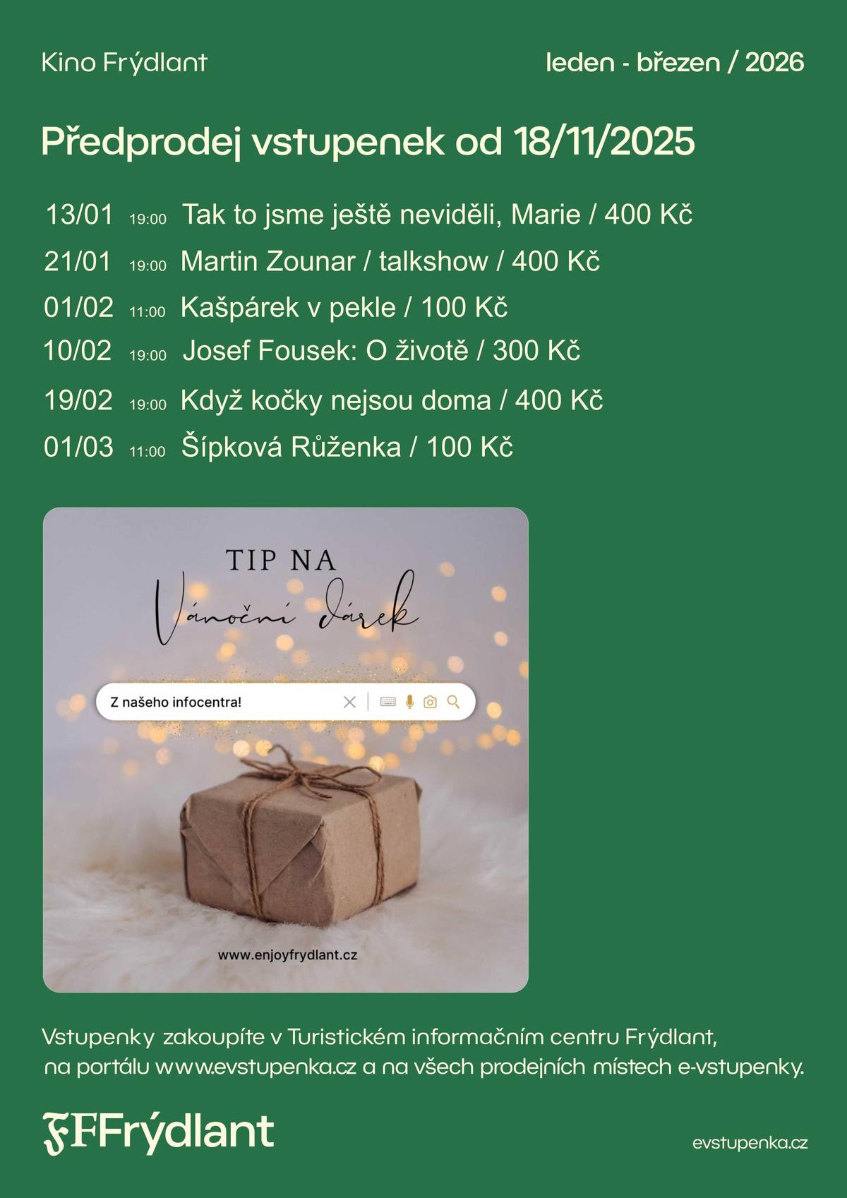 Kino Frýdlant spouští od dnešního dne předprodej vstupenek na pestrou nabídku pořadů, které vás čekají v období od ledna do března 2026. V programu najdete talk show, divadelní představení  i pohádky pro děti:   13. 1. v 19:00 – Tak to jsme ještě neviděli, Marie / 400 Kč   21. 1. v 19:00 – Martin Zounar – talkshow / 400 Kč   1. 2. v 11:00 – Kašpárek v pekle / 100 Kč   10. 2. v 19:00 – Josef Fousek: O životě / 300 Kč   19. 2. v 19:00 – Když kočky nejsou doma / 400 Kč   1. 3. v 11:00 – Šípková Růženka / 100 Kč   Vstupenky zakoupíte v Turistickém informačním centru Frýdlant, na portálu evstupenka.cz a na všech prodejních místech e-vstupenky. Využijte možnost zajistit si místa včas.