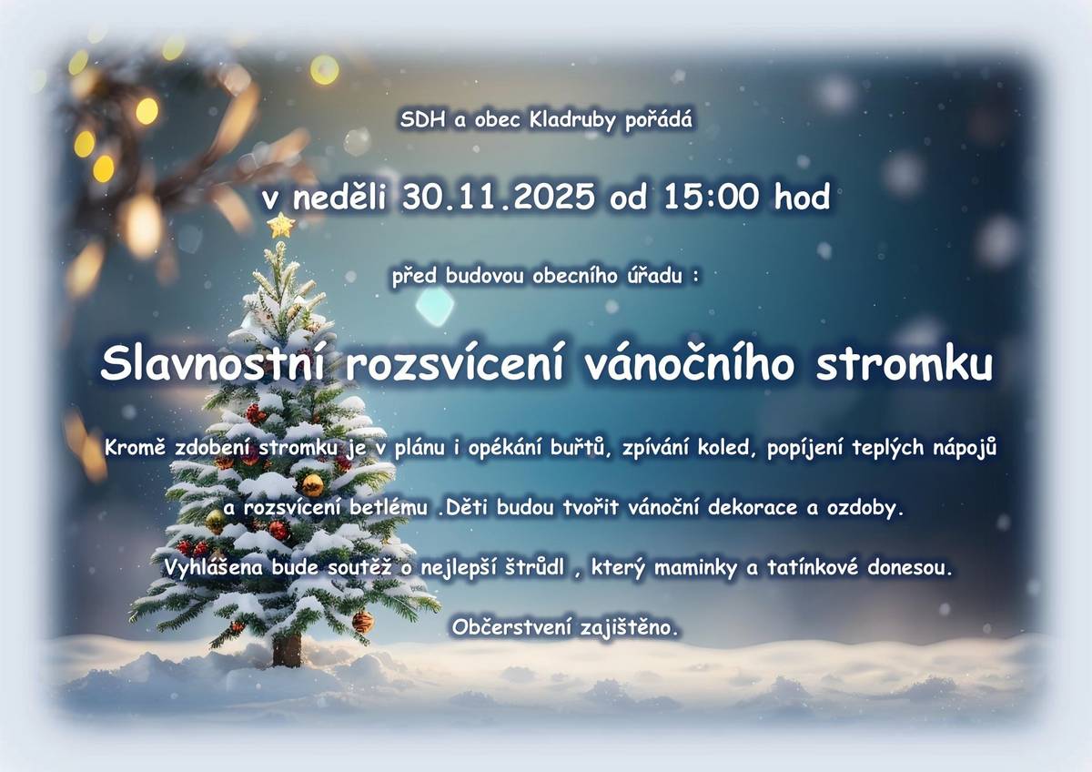 SDH a obec Kladruby pořádá v neděli 30.11.2025 od 15:00 hod před budovou obecního úřadu : Slavnostní rozsvícení vánočního stromku Kromě zdobení stromku je v plánu i opékání buřtů, zpívání koled, popíjení teplých nápojů a rozsvícení betlému .Děti budou tvořit vánoční dekorace a ozdoby. Vyhlášena bude soutěž o nejlepší štrůdl , který maminky a tatínkové donesou.Občerstvení zajištěno.