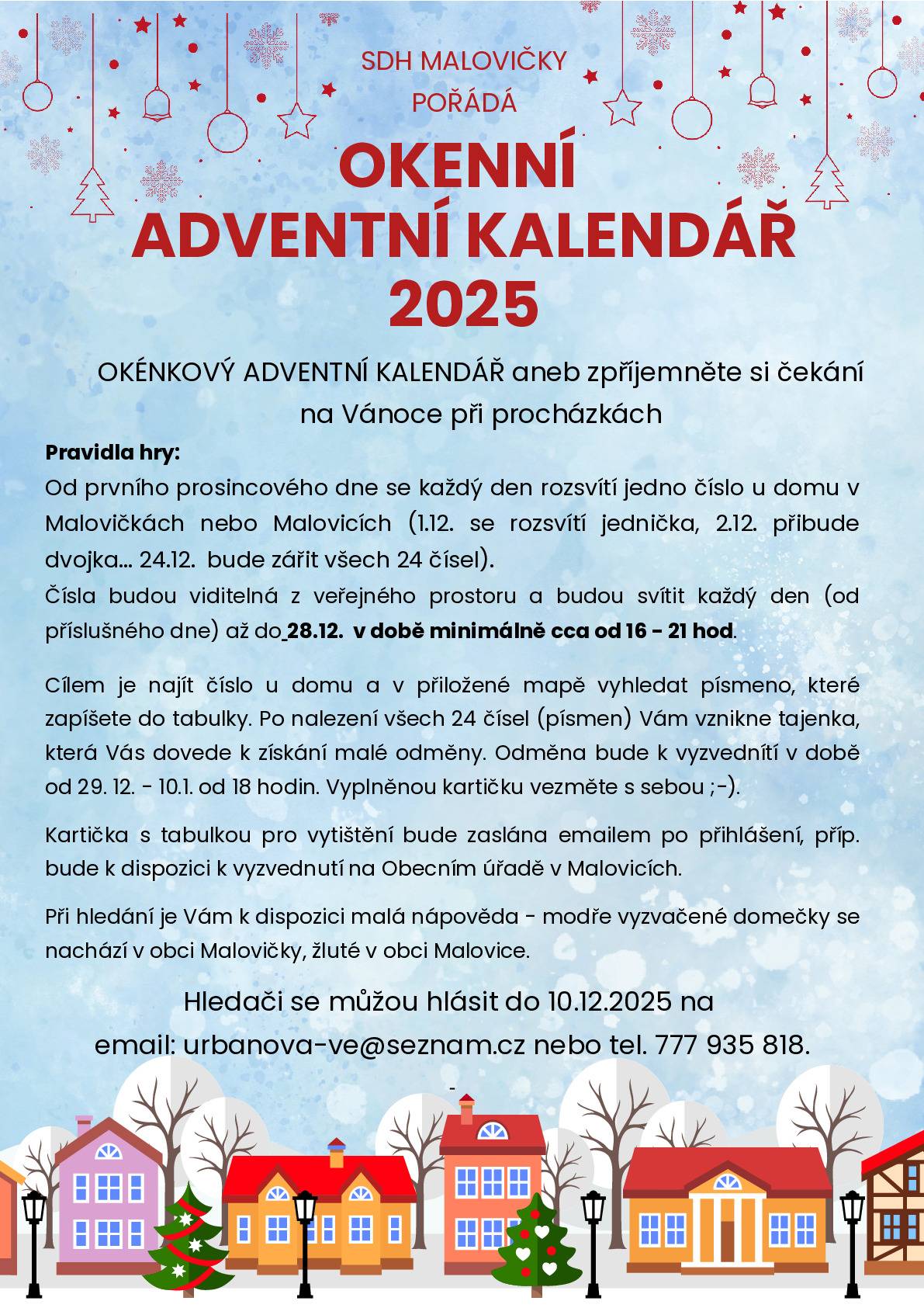 SDH MALOVIČKY POŘÁDÁ OKENNÍ ADVENTNÍ KALENDÁŘ 2025 Okénkový adventní kalendář aneb zpříjemněte si čekání na Vánoce při procházkách Pravidla hry: Od prvního prosincového dne se každý den rozsvítí jedno číslo u domu v Malovičkách nebo Malovicích (1.12. se rozsvítí jednička, 2.12. přibude dvojka... 24.12. bude zářit všech 24 čísel). Čísla budou viditelná z veřejného prostoru a budou svítit každý den (od příslušného dne) až do 28.12. v době minimálně cca od 16 – 21 hod. Cílem je najít číslo u domu a v přiložené mapě vyhledat písmeno, které zapíšete do tabulky. Po nalezení všech 24 čísel (písmen) Vám vznikne tajenka, která Vás dovede k získání malé odměny. Odměna bude k vyzvednutí v době od 29.12. – 10.1. od 18 hodin. Vyplněnou kartičku vezměte s sebou ;-). Kartička s tabulkou pro vytištění bude zaslána emailem po přihlášení, příp. bude k dispozici k vyzvednutí na Obecním úřadě v Malovicích. Při hledání je Vám k dispozici malá nápověda – modře vyznačené domečky se nachází v obci Malovičky, žluté v obci Malovice. Hledači se můžou hlásit do 10.12.2025 na email: urbanova-ve@seznam.cz nebo tel. 777 935 818